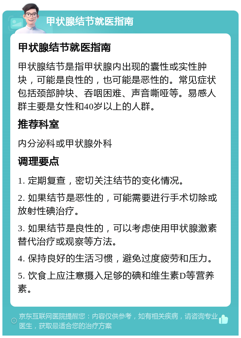 甲状腺结节就医指南 甲状腺结节就医指南 甲状腺结节是指甲状腺内出现的囊性或实性肿块，可能是良性的，也可能是恶性的。常见症状包括颈部肿块、吞咽困难、声音嘶哑等。易感人群主要是女性和40岁以上的人群。 推荐科室 内分泌科或甲状腺外科 调理要点 1. 定期复查，密切关注结节的变化情况。 2. 如果结节是恶性的，可能需要进行手术切除或放射性碘治疗。 3. 如果结节是良性的，可以考虑使用甲状腺激素替代治疗或观察等方法。 4. 保持良好的生活习惯，避免过度疲劳和压力。 5. 饮食上应注意摄入足够的碘和维生素D等营养素。