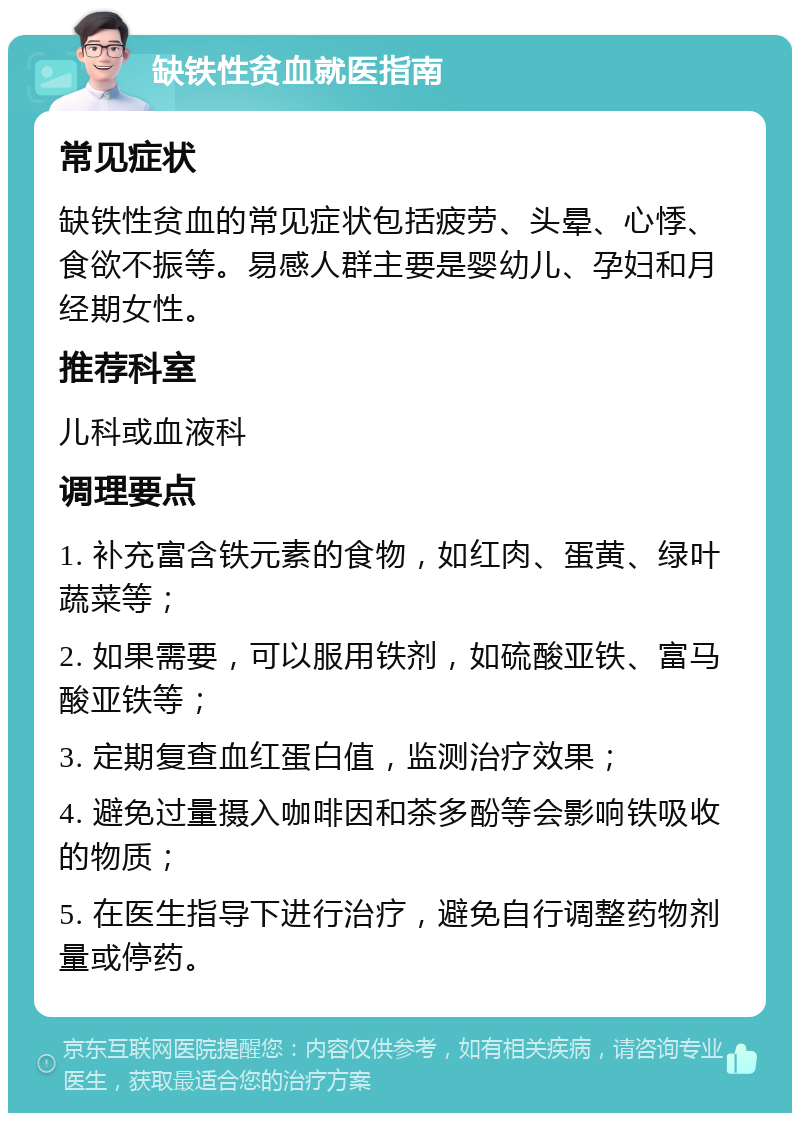 缺铁性贫血就医指南 常见症状 缺铁性贫血的常见症状包括疲劳、头晕、心悸、食欲不振等。易感人群主要是婴幼儿、孕妇和月经期女性。 推荐科室 儿科或血液科 调理要点 1. 补充富含铁元素的食物，如红肉、蛋黄、绿叶蔬菜等； 2. 如果需要，可以服用铁剂，如硫酸亚铁、富马酸亚铁等； 3. 定期复查血红蛋白值，监测治疗效果； 4. 避免过量摄入咖啡因和茶多酚等会影响铁吸收的物质； 5. 在医生指导下进行治疗，避免自行调整药物剂量或停药。