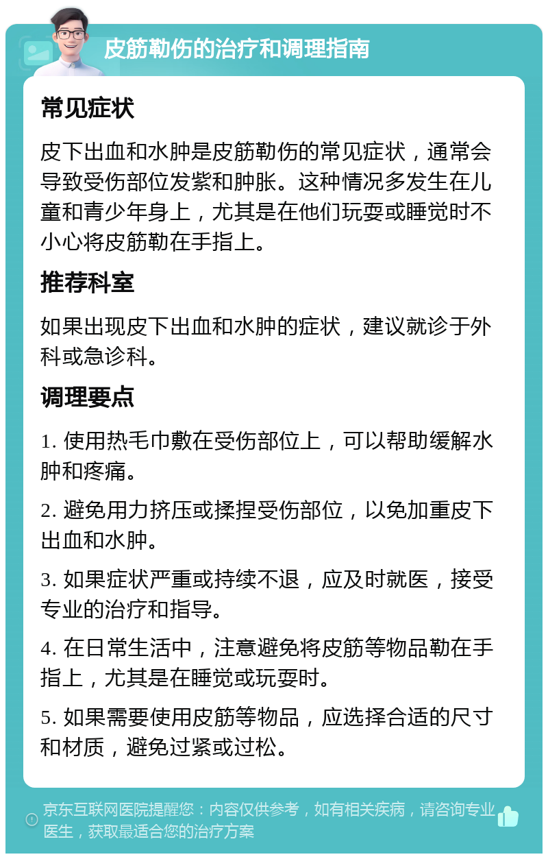 皮筋勒伤的治疗和调理指南 常见症状 皮下出血和水肿是皮筋勒伤的常见症状，通常会导致受伤部位发紫和肿胀。这种情况多发生在儿童和青少年身上，尤其是在他们玩耍或睡觉时不小心将皮筋勒在手指上。 推荐科室 如果出现皮下出血和水肿的症状，建议就诊于外科或急诊科。 调理要点 1. 使用热毛巾敷在受伤部位上，可以帮助缓解水肿和疼痛。 2. 避免用力挤压或揉捏受伤部位，以免加重皮下出血和水肿。 3. 如果症状严重或持续不退，应及时就医，接受专业的治疗和指导。 4. 在日常生活中，注意避免将皮筋等物品勒在手指上，尤其是在睡觉或玩耍时。 5. 如果需要使用皮筋等物品，应选择合适的尺寸和材质，避免过紧或过松。