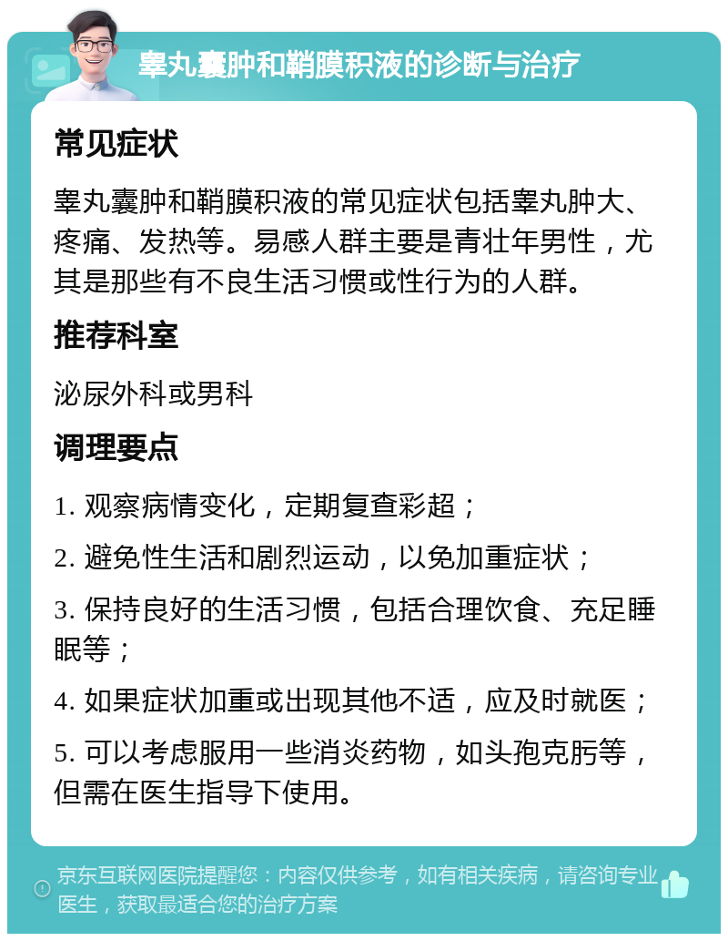 睾丸囊肿和鞘膜积液的诊断与治疗 常见症状 睾丸囊肿和鞘膜积液的常见症状包括睾丸肿大、疼痛、发热等。易感人群主要是青壮年男性，尤其是那些有不良生活习惯或性行为的人群。 推荐科室 泌尿外科或男科 调理要点 1. 观察病情变化，定期复查彩超； 2. 避免性生活和剧烈运动，以免加重症状； 3. 保持良好的生活习惯，包括合理饮食、充足睡眠等； 4. 如果症状加重或出现其他不适，应及时就医； 5. 可以考虑服用一些消炎药物，如头孢克肟等，但需在医生指导下使用。