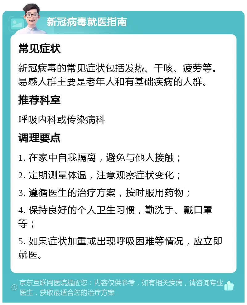 新冠病毒就医指南 常见症状 新冠病毒的常见症状包括发热、干咳、疲劳等。易感人群主要是老年人和有基础疾病的人群。 推荐科室 呼吸内科或传染病科 调理要点 1. 在家中自我隔离，避免与他人接触； 2. 定期测量体温，注意观察症状变化； 3. 遵循医生的治疗方案，按时服用药物； 4. 保持良好的个人卫生习惯，勤洗手、戴口罩等； 5. 如果症状加重或出现呼吸困难等情况，应立即就医。