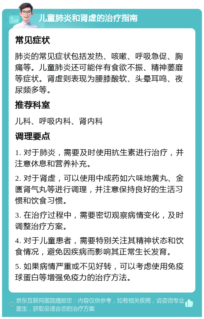 儿童肺炎和肾虚的治疗指南 常见症状 肺炎的常见症状包括发热、咳嗽、呼吸急促、胸痛等。儿童肺炎还可能伴有食欲不振、精神萎靡等症状。肾虚则表现为腰膝酸软、头晕耳鸣、夜尿频多等。 推荐科室 儿科、呼吸内科、肾内科 调理要点 1. 对于肺炎，需要及时使用抗生素进行治疗，并注意休息和营养补充。 2. 对于肾虚，可以使用中成药如六味地黄丸、金匮肾气丸等进行调理，并注意保持良好的生活习惯和饮食习惯。 3. 在治疗过程中，需要密切观察病情变化，及时调整治疗方案。 4. 对于儿童患者，需要特别关注其精神状态和饮食情况，避免因疾病而影响其正常生长发育。 5. 如果病情严重或不见好转，可以考虑使用免疫球蛋白等增强免疫力的治疗方法。