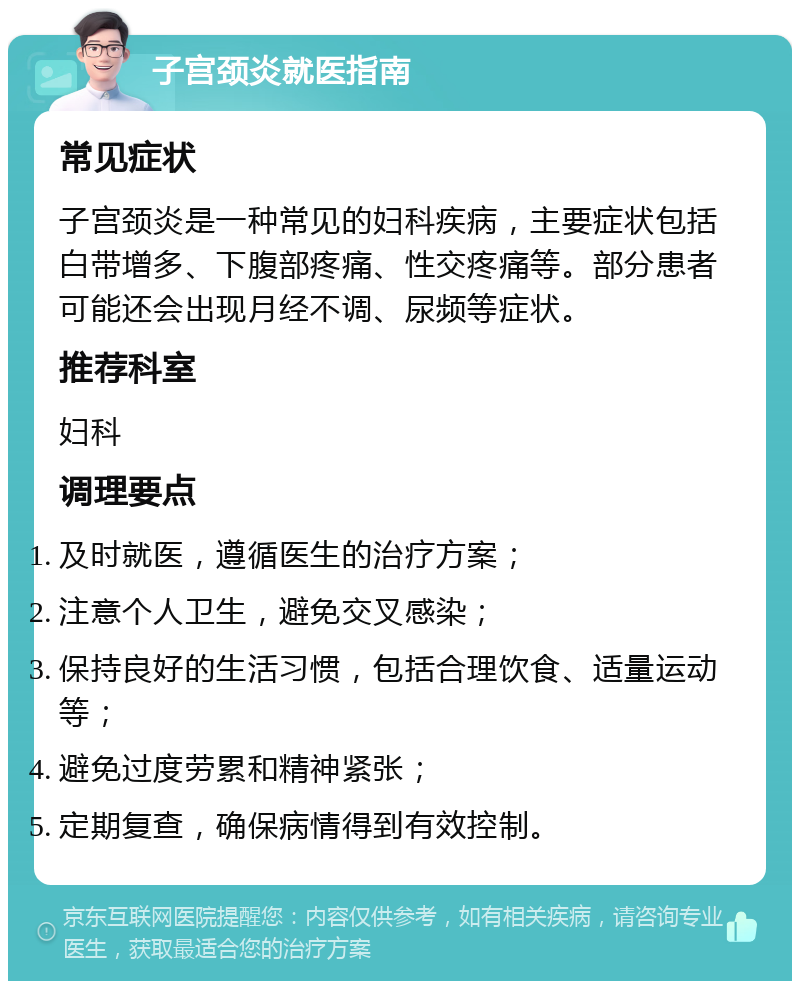 子宫颈炎就医指南 常见症状 子宫颈炎是一种常见的妇科疾病，主要症状包括白带增多、下腹部疼痛、性交疼痛等。部分患者可能还会出现月经不调、尿频等症状。 推荐科室 妇科 调理要点 及时就医，遵循医生的治疗方案； 注意个人卫生，避免交叉感染； 保持良好的生活习惯，包括合理饮食、适量运动等； 避免过度劳累和精神紧张； 定期复查，确保病情得到有效控制。