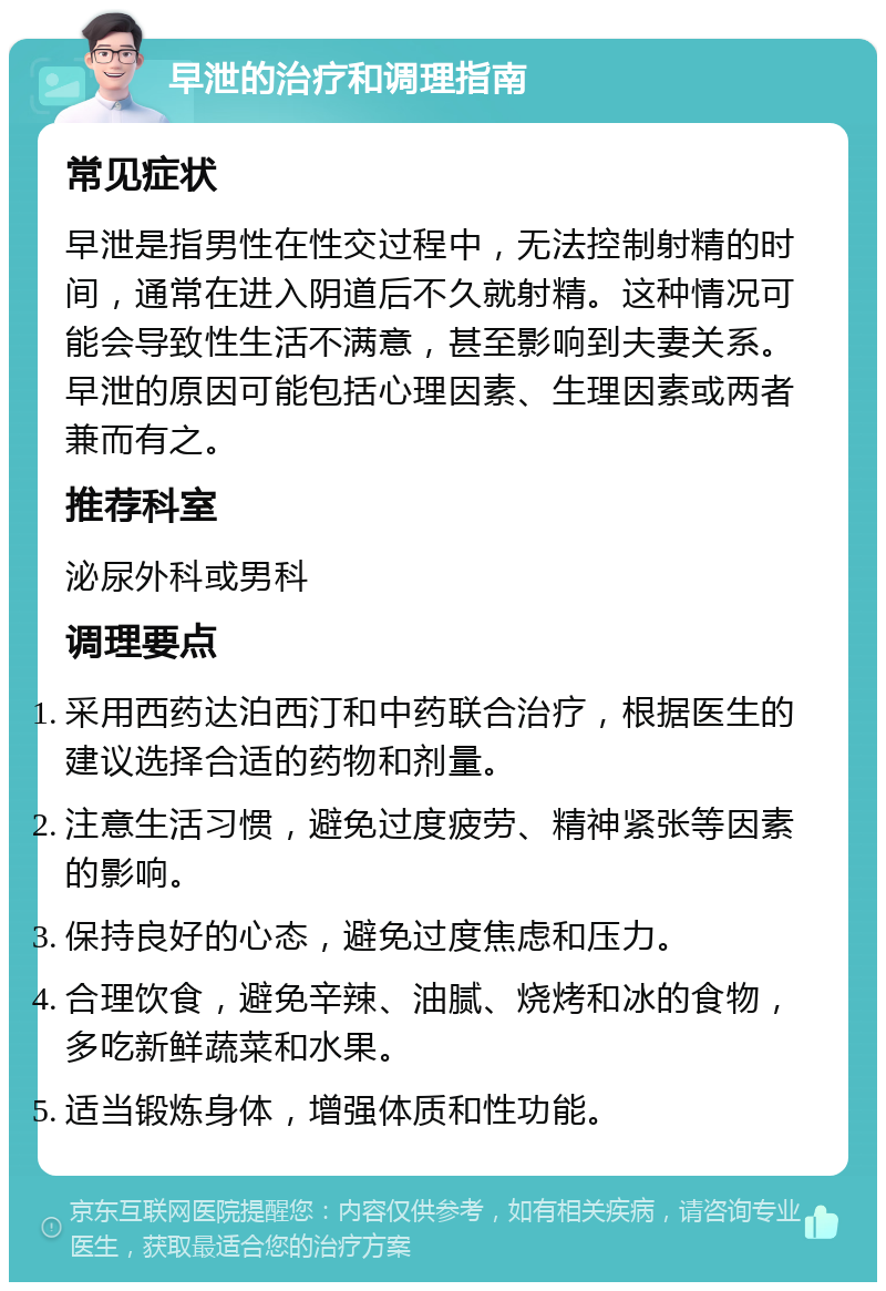 早泄的治疗和调理指南 常见症状 早泄是指男性在性交过程中，无法控制射精的时间，通常在进入阴道后不久就射精。这种情况可能会导致性生活不满意，甚至影响到夫妻关系。早泄的原因可能包括心理因素、生理因素或两者兼而有之。 推荐科室 泌尿外科或男科 调理要点 采用西药达泊西汀和中药联合治疗，根据医生的建议选择合适的药物和剂量。 注意生活习惯，避免过度疲劳、精神紧张等因素的影响。 保持良好的心态，避免过度焦虑和压力。 合理饮食，避免辛辣、油腻、烧烤和冰的食物，多吃新鲜蔬菜和水果。 适当锻炼身体，增强体质和性功能。