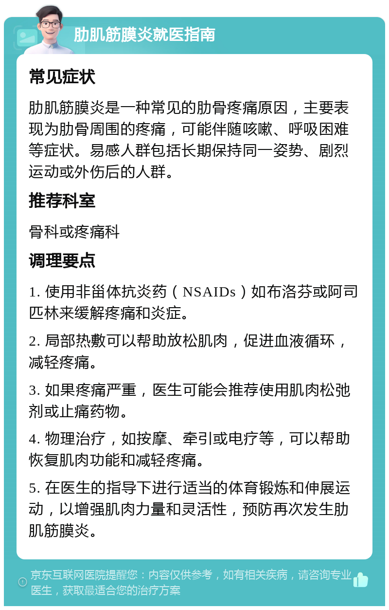 肋肌筋膜炎就医指南 常见症状 肋肌筋膜炎是一种常见的肋骨疼痛原因，主要表现为肋骨周围的疼痛，可能伴随咳嗽、呼吸困难等症状。易感人群包括长期保持同一姿势、剧烈运动或外伤后的人群。 推荐科室 骨科或疼痛科 调理要点 1. 使用非甾体抗炎药（NSAIDs）如布洛芬或阿司匹林来缓解疼痛和炎症。 2. 局部热敷可以帮助放松肌肉，促进血液循环，减轻疼痛。 3. 如果疼痛严重，医生可能会推荐使用肌肉松弛剂或止痛药物。 4. 物理治疗，如按摩、牵引或电疗等，可以帮助恢复肌肉功能和减轻疼痛。 5. 在医生的指导下进行适当的体育锻炼和伸展运动，以增强肌肉力量和灵活性，预防再次发生肋肌筋膜炎。