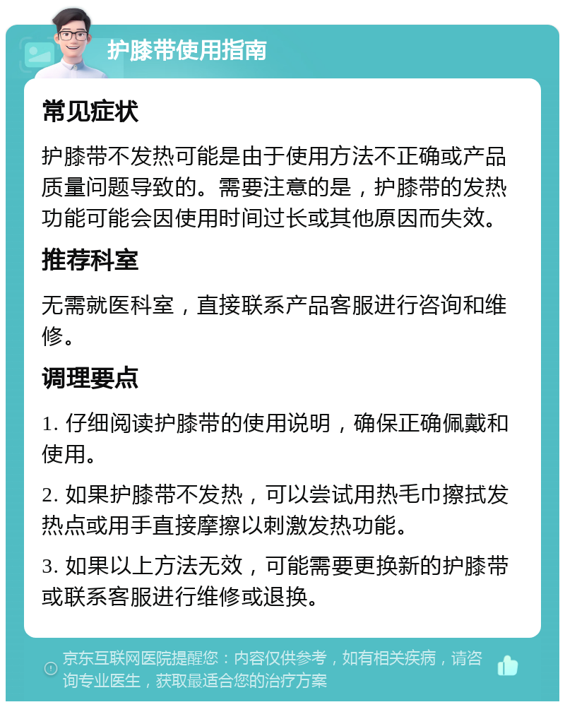 护膝带使用指南 常见症状 护膝带不发热可能是由于使用方法不正确或产品质量问题导致的。需要注意的是，护膝带的发热功能可能会因使用时间过长或其他原因而失效。 推荐科室 无需就医科室，直接联系产品客服进行咨询和维修。 调理要点 1. 仔细阅读护膝带的使用说明，确保正确佩戴和使用。 2. 如果护膝带不发热，可以尝试用热毛巾擦拭发热点或用手直接摩擦以刺激发热功能。 3. 如果以上方法无效，可能需要更换新的护膝带或联系客服进行维修或退换。