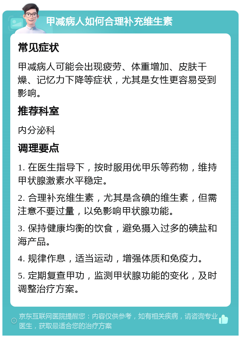 甲减病人如何合理补充维生素 常见症状 甲减病人可能会出现疲劳、体重增加、皮肤干燥、记忆力下降等症状，尤其是女性更容易受到影响。 推荐科室 内分泌科 调理要点 1. 在医生指导下，按时服用优甲乐等药物，维持甲状腺激素水平稳定。 2. 合理补充维生素，尤其是含碘的维生素，但需注意不要过量，以免影响甲状腺功能。 3. 保持健康均衡的饮食，避免摄入过多的碘盐和海产品。 4. 规律作息，适当运动，增强体质和免疫力。 5. 定期复查甲功，监测甲状腺功能的变化，及时调整治疗方案。