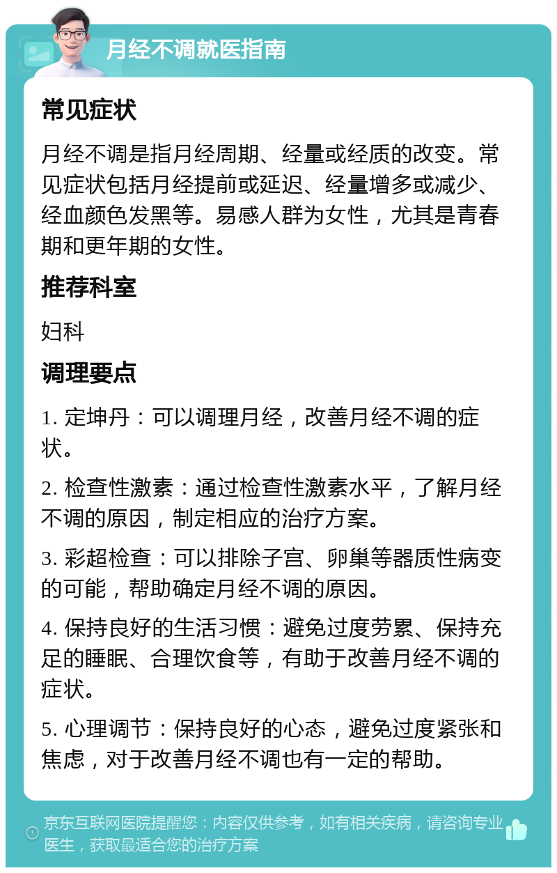 月经不调就医指南 常见症状 月经不调是指月经周期、经量或经质的改变。常见症状包括月经提前或延迟、经量增多或减少、经血颜色发黑等。易感人群为女性，尤其是青春期和更年期的女性。 推荐科室 妇科 调理要点 1. 定坤丹：可以调理月经，改善月经不调的症状。 2. 检查性激素：通过检查性激素水平，了解月经不调的原因，制定相应的治疗方案。 3. 彩超检查：可以排除子宫、卵巢等器质性病变的可能，帮助确定月经不调的原因。 4. 保持良好的生活习惯：避免过度劳累、保持充足的睡眠、合理饮食等，有助于改善月经不调的症状。 5. 心理调节：保持良好的心态，避免过度紧张和焦虑，对于改善月经不调也有一定的帮助。