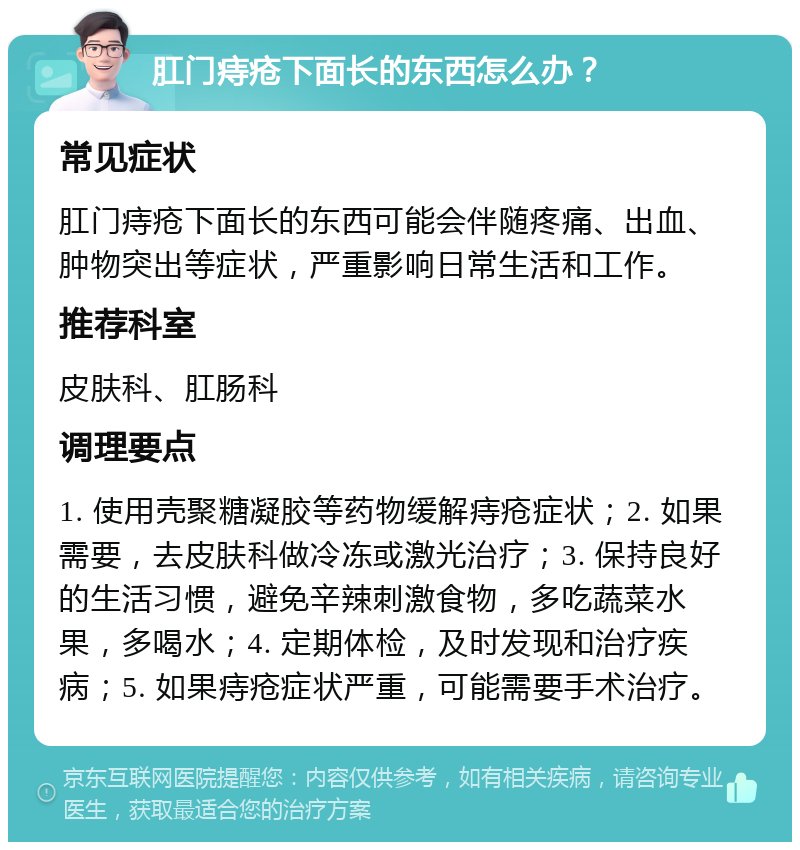 肛门痔疮下面长的东西怎么办？ 常见症状 肛门痔疮下面长的东西可能会伴随疼痛、出血、肿物突出等症状，严重影响日常生活和工作。 推荐科室 皮肤科、肛肠科 调理要点 1. 使用壳聚糖凝胶等药物缓解痔疮症状；2. 如果需要，去皮肤科做冷冻或激光治疗；3. 保持良好的生活习惯，避免辛辣刺激食物，多吃蔬菜水果，多喝水；4. 定期体检，及时发现和治疗疾病；5. 如果痔疮症状严重，可能需要手术治疗。