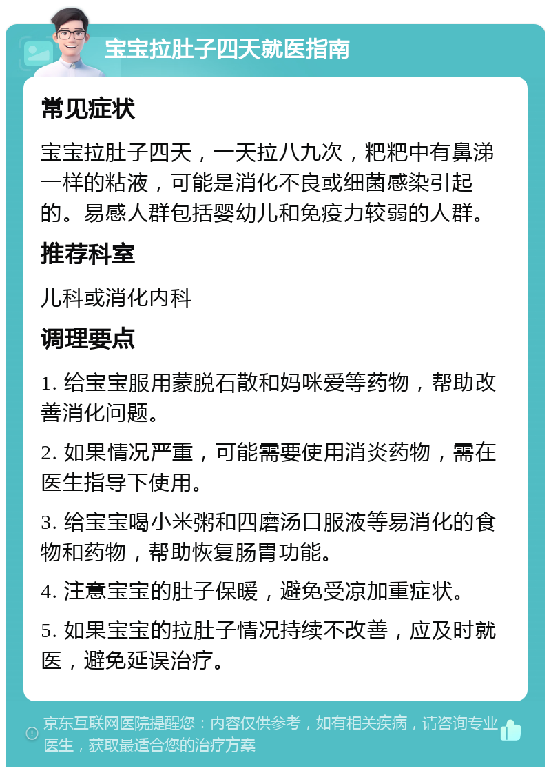 宝宝拉肚子四天就医指南 常见症状 宝宝拉肚子四天，一天拉八九次，粑粑中有鼻涕一样的粘液，可能是消化不良或细菌感染引起的。易感人群包括婴幼儿和免疫力较弱的人群。 推荐科室 儿科或消化内科 调理要点 1. 给宝宝服用蒙脱石散和妈咪爱等药物，帮助改善消化问题。 2. 如果情况严重，可能需要使用消炎药物，需在医生指导下使用。 3. 给宝宝喝小米粥和四磨汤口服液等易消化的食物和药物，帮助恢复肠胃功能。 4. 注意宝宝的肚子保暖，避免受凉加重症状。 5. 如果宝宝的拉肚子情况持续不改善，应及时就医，避免延误治疗。