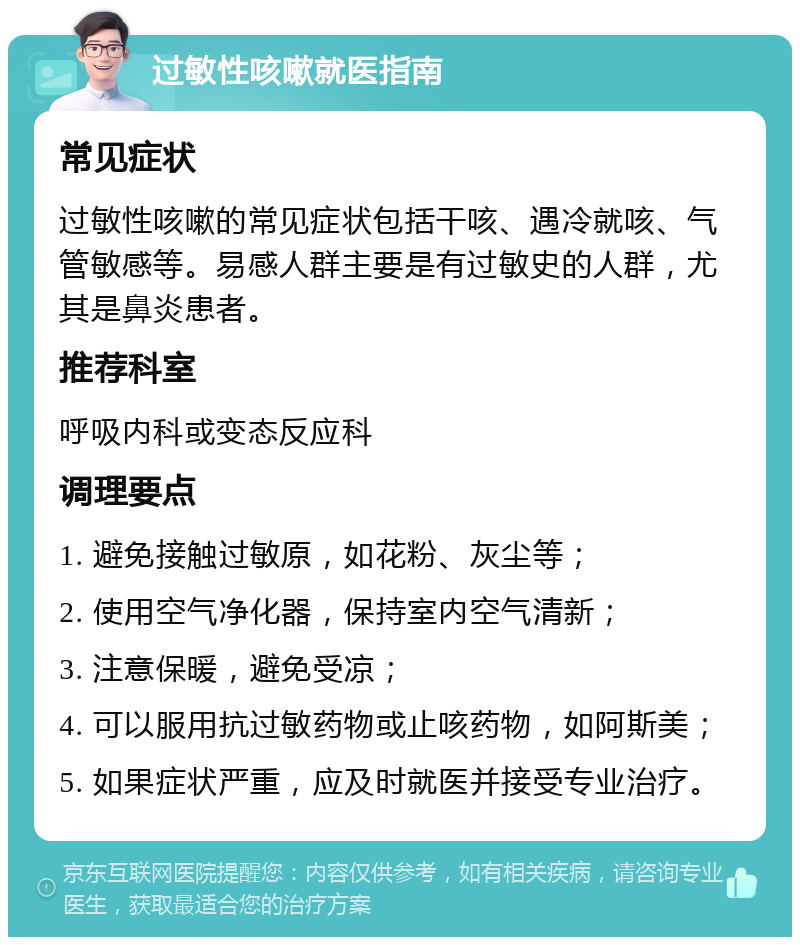 过敏性咳嗽就医指南 常见症状 过敏性咳嗽的常见症状包括干咳、遇冷就咳、气管敏感等。易感人群主要是有过敏史的人群，尤其是鼻炎患者。 推荐科室 呼吸内科或变态反应科 调理要点 1. 避免接触过敏原，如花粉、灰尘等； 2. 使用空气净化器，保持室内空气清新； 3. 注意保暖，避免受凉； 4. 可以服用抗过敏药物或止咳药物，如阿斯美； 5. 如果症状严重，应及时就医并接受专业治疗。