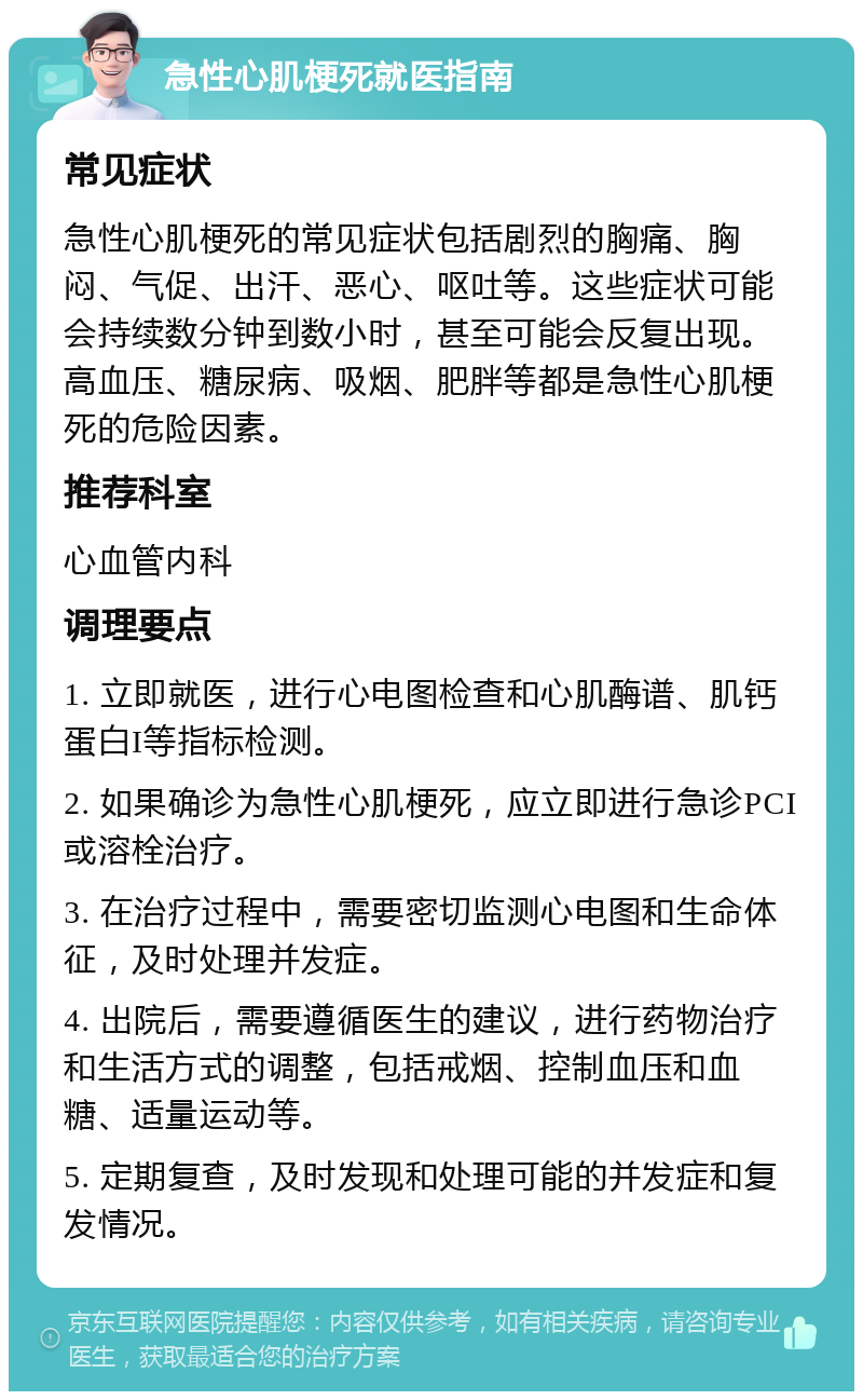 急性心肌梗死就医指南 常见症状 急性心肌梗死的常见症状包括剧烈的胸痛、胸闷、气促、出汗、恶心、呕吐等。这些症状可能会持续数分钟到数小时，甚至可能会反复出现。高血压、糖尿病、吸烟、肥胖等都是急性心肌梗死的危险因素。 推荐科室 心血管内科 调理要点 1. 立即就医，进行心电图检查和心肌酶谱、肌钙蛋白I等指标检测。 2. 如果确诊为急性心肌梗死，应立即进行急诊PCI或溶栓治疗。 3. 在治疗过程中，需要密切监测心电图和生命体征，及时处理并发症。 4. 出院后，需要遵循医生的建议，进行药物治疗和生活方式的调整，包括戒烟、控制血压和血糖、适量运动等。 5. 定期复查，及时发现和处理可能的并发症和复发情况。