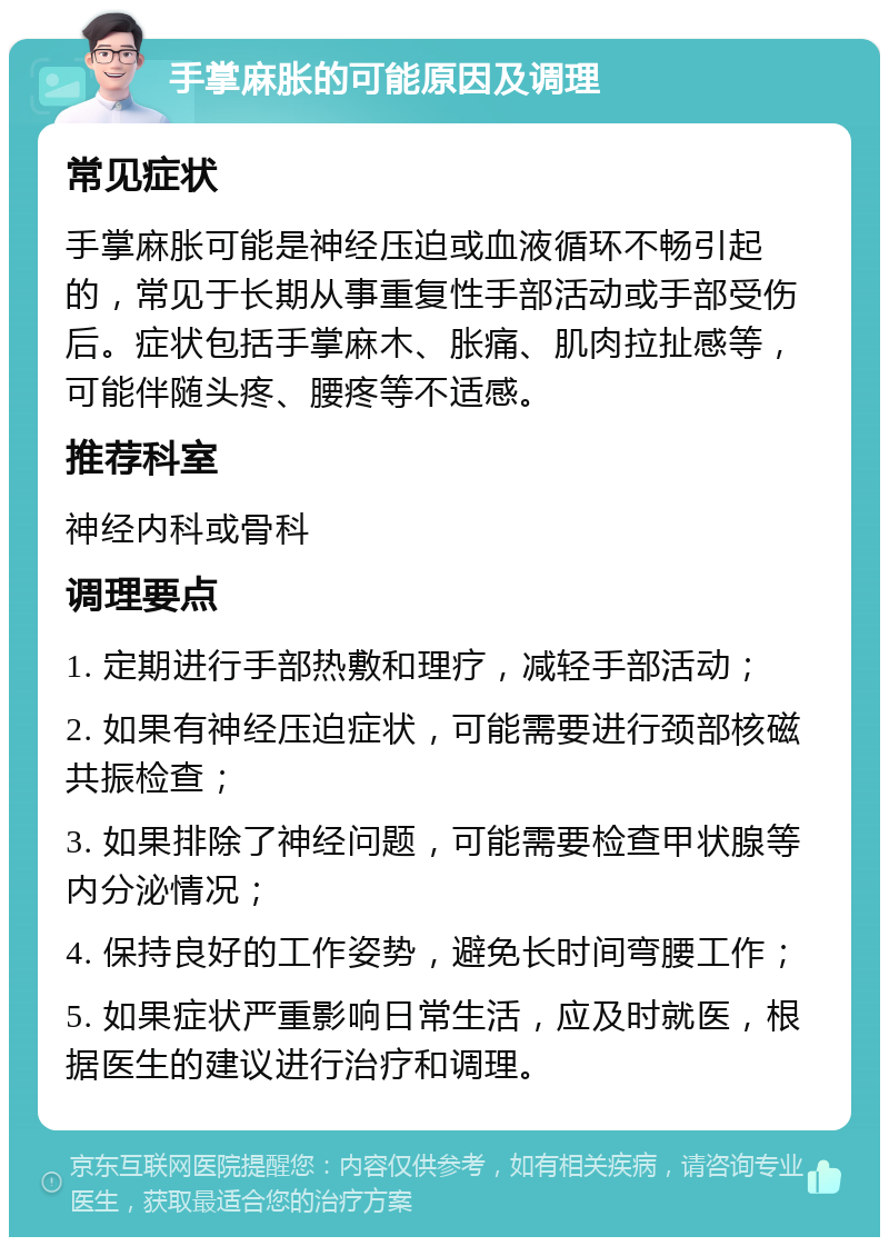 手掌麻胀的可能原因及调理 常见症状 手掌麻胀可能是神经压迫或血液循环不畅引起的，常见于长期从事重复性手部活动或手部受伤后。症状包括手掌麻木、胀痛、肌肉拉扯感等，可能伴随头疼、腰疼等不适感。 推荐科室 神经内科或骨科 调理要点 1. 定期进行手部热敷和理疗，减轻手部活动； 2. 如果有神经压迫症状，可能需要进行颈部核磁共振检查； 3. 如果排除了神经问题，可能需要检查甲状腺等内分泌情况； 4. 保持良好的工作姿势，避免长时间弯腰工作； 5. 如果症状严重影响日常生活，应及时就医，根据医生的建议进行治疗和调理。