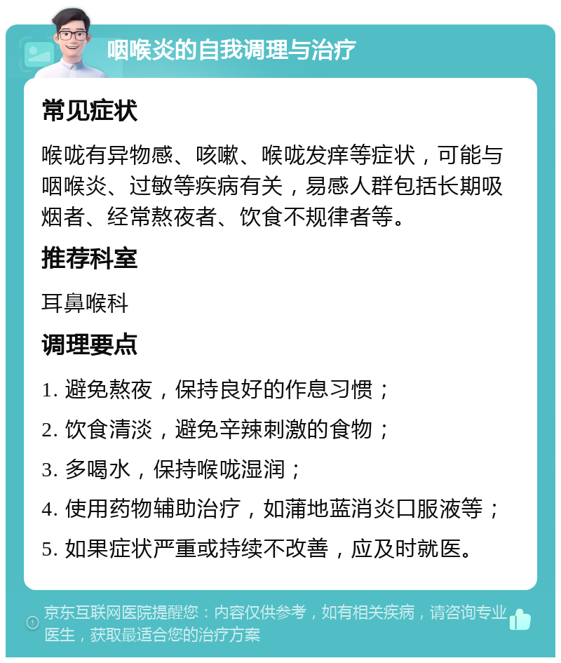 咽喉炎的自我调理与治疗 常见症状 喉咙有异物感、咳嗽、喉咙发痒等症状，可能与咽喉炎、过敏等疾病有关，易感人群包括长期吸烟者、经常熬夜者、饮食不规律者等。 推荐科室 耳鼻喉科 调理要点 1. 避免熬夜，保持良好的作息习惯； 2. 饮食清淡，避免辛辣刺激的食物； 3. 多喝水，保持喉咙湿润； 4. 使用药物辅助治疗，如蒲地蓝消炎口服液等； 5. 如果症状严重或持续不改善，应及时就医。