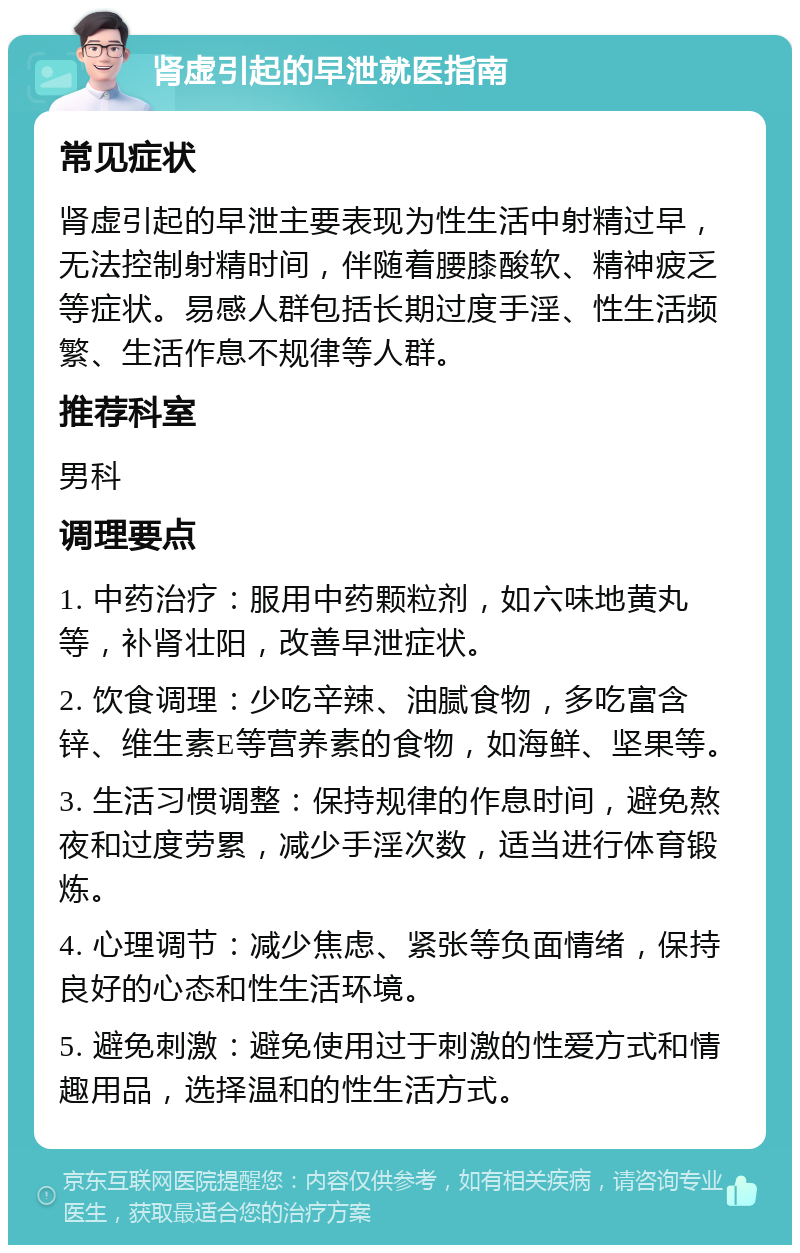 肾虚引起的早泄就医指南 常见症状 肾虚引起的早泄主要表现为性生活中射精过早，无法控制射精时间，伴随着腰膝酸软、精神疲乏等症状。易感人群包括长期过度手淫、性生活频繁、生活作息不规律等人群。 推荐科室 男科 调理要点 1. 中药治疗：服用中药颗粒剂，如六味地黄丸等，补肾壮阳，改善早泄症状。 2. 饮食调理：少吃辛辣、油腻食物，多吃富含锌、维生素E等营养素的食物，如海鲜、坚果等。 3. 生活习惯调整：保持规律的作息时间，避免熬夜和过度劳累，减少手淫次数，适当进行体育锻炼。 4. 心理调节：减少焦虑、紧张等负面情绪，保持良好的心态和性生活环境。 5. 避免刺激：避免使用过于刺激的性爱方式和情趣用品，选择温和的性生活方式。