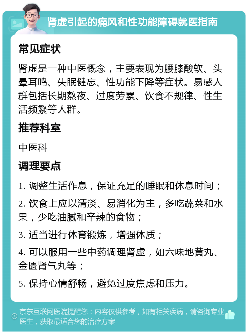 肾虚引起的痛风和性功能障碍就医指南 常见症状 肾虚是一种中医概念，主要表现为腰膝酸软、头晕耳鸣、失眠健忘、性功能下降等症状。易感人群包括长期熬夜、过度劳累、饮食不规律、性生活频繁等人群。 推荐科室 中医科 调理要点 1. 调整生活作息，保证充足的睡眠和休息时间； 2. 饮食上应以清淡、易消化为主，多吃蔬菜和水果，少吃油腻和辛辣的食物； 3. 适当进行体育锻炼，增强体质； 4. 可以服用一些中药调理肾虚，如六味地黄丸、金匮肾气丸等； 5. 保持心情舒畅，避免过度焦虑和压力。