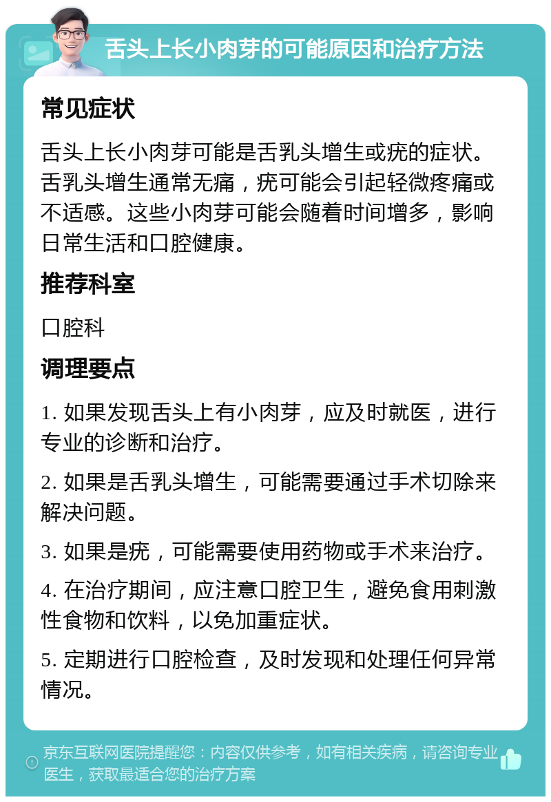 舌头上长小肉芽的可能原因和治疗方法 常见症状 舌头上长小肉芽可能是舌乳头增生或疣的症状。舌乳头增生通常无痛，疣可能会引起轻微疼痛或不适感。这些小肉芽可能会随着时间增多，影响日常生活和口腔健康。 推荐科室 口腔科 调理要点 1. 如果发现舌头上有小肉芽，应及时就医，进行专业的诊断和治疗。 2. 如果是舌乳头增生，可能需要通过手术切除来解决问题。 3. 如果是疣，可能需要使用药物或手术来治疗。 4. 在治疗期间，应注意口腔卫生，避免食用刺激性食物和饮料，以免加重症状。 5. 定期进行口腔检查，及时发现和处理任何异常情况。