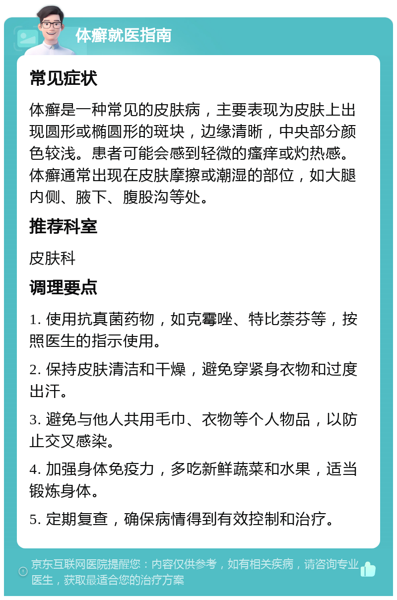 体癣就医指南 常见症状 体癣是一种常见的皮肤病，主要表现为皮肤上出现圆形或椭圆形的斑块，边缘清晰，中央部分颜色较浅。患者可能会感到轻微的瘙痒或灼热感。体癣通常出现在皮肤摩擦或潮湿的部位，如大腿内侧、腋下、腹股沟等处。 推荐科室 皮肤科 调理要点 1. 使用抗真菌药物，如克霉唑、特比萘芬等，按照医生的指示使用。 2. 保持皮肤清洁和干燥，避免穿紧身衣物和过度出汗。 3. 避免与他人共用毛巾、衣物等个人物品，以防止交叉感染。 4. 加强身体免疫力，多吃新鲜蔬菜和水果，适当锻炼身体。 5. 定期复查，确保病情得到有效控制和治疗。