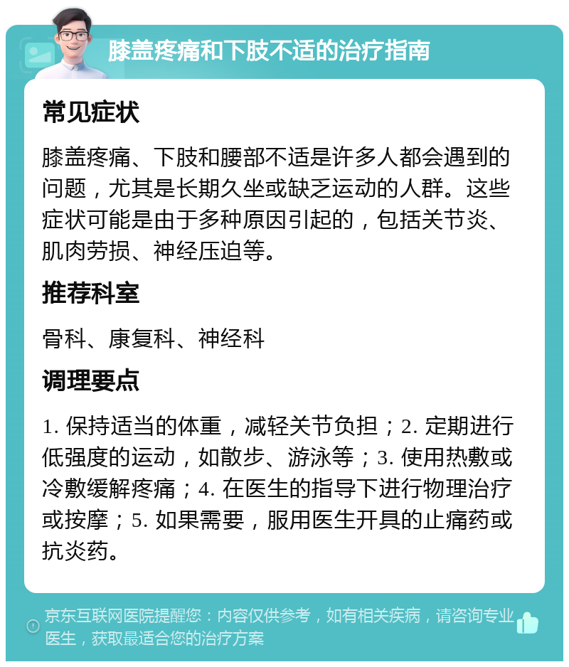 膝盖疼痛和下肢不适的治疗指南 常见症状 膝盖疼痛、下肢和腰部不适是许多人都会遇到的问题，尤其是长期久坐或缺乏运动的人群。这些症状可能是由于多种原因引起的，包括关节炎、肌肉劳损、神经压迫等。 推荐科室 骨科、康复科、神经科 调理要点 1. 保持适当的体重，减轻关节负担；2. 定期进行低强度的运动，如散步、游泳等；3. 使用热敷或冷敷缓解疼痛；4. 在医生的指导下进行物理治疗或按摩；5. 如果需要，服用医生开具的止痛药或抗炎药。