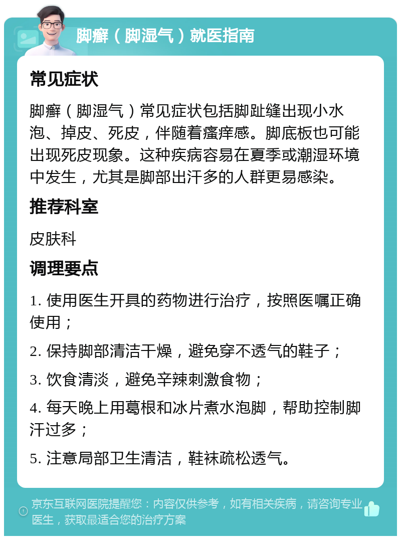 脚癣（脚湿气）就医指南 常见症状 脚癣（脚湿气）常见症状包括脚趾缝出现小水泡、掉皮、死皮，伴随着瘙痒感。脚底板也可能出现死皮现象。这种疾病容易在夏季或潮湿环境中发生，尤其是脚部出汗多的人群更易感染。 推荐科室 皮肤科 调理要点 1. 使用医生开具的药物进行治疗，按照医嘱正确使用； 2. 保持脚部清洁干燥，避免穿不透气的鞋子； 3. 饮食清淡，避免辛辣刺激食物； 4. 每天晚上用葛根和冰片煮水泡脚，帮助控制脚汗过多； 5. 注意局部卫生清洁，鞋袜疏松透气。