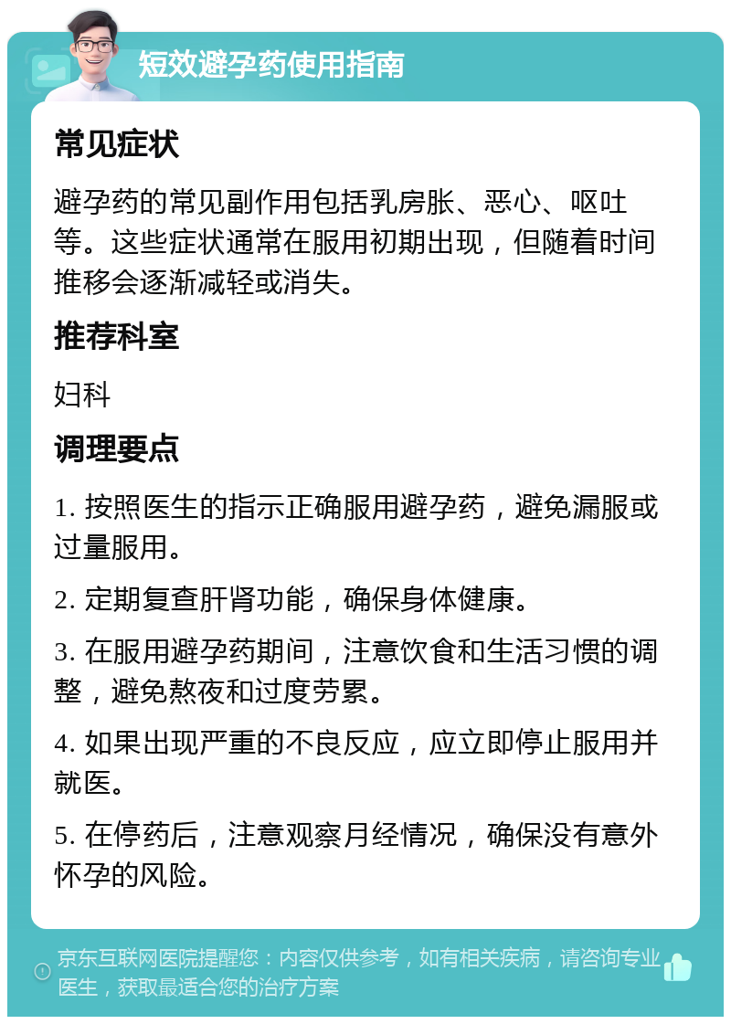 短效避孕药使用指南 常见症状 避孕药的常见副作用包括乳房胀、恶心、呕吐等。这些症状通常在服用初期出现，但随着时间推移会逐渐减轻或消失。 推荐科室 妇科 调理要点 1. 按照医生的指示正确服用避孕药，避免漏服或过量服用。 2. 定期复查肝肾功能，确保身体健康。 3. 在服用避孕药期间，注意饮食和生活习惯的调整，避免熬夜和过度劳累。 4. 如果出现严重的不良反应，应立即停止服用并就医。 5. 在停药后，注意观察月经情况，确保没有意外怀孕的风险。