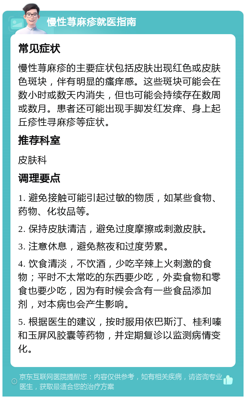 慢性荨麻疹就医指南 常见症状 慢性荨麻疹的主要症状包括皮肤出现红色或皮肤色斑块，伴有明显的瘙痒感。这些斑块可能会在数小时或数天内消失，但也可能会持续存在数周或数月。患者还可能出现手脚发红发痒、身上起丘疹性寻麻疹等症状。 推荐科室 皮肤科 调理要点 1. 避免接触可能引起过敏的物质，如某些食物、药物、化妆品等。 2. 保持皮肤清洁，避免过度摩擦或刺激皮肤。 3. 注意休息，避免熬夜和过度劳累。 4. 饮食清淡，不饮酒，少吃辛辣上火刺激的食物；平时不太常吃的东西要少吃，外卖食物和零食也要少吃，因为有时候会含有一些食品添加剂，对本病也会产生影响。 5. 根据医生的建议，按时服用依巴斯汀、桂利嗪和玉屏风胶囊等药物，并定期复诊以监测病情变化。