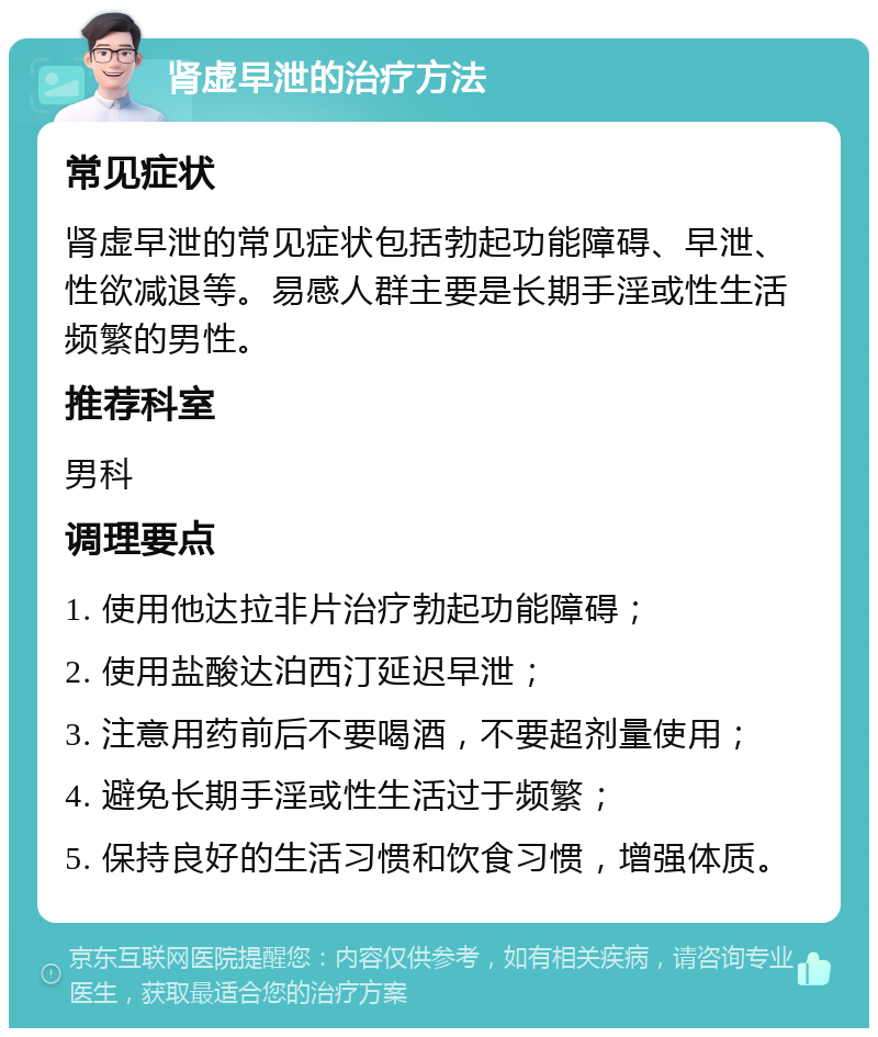 肾虚早泄的治疗方法 常见症状 肾虚早泄的常见症状包括勃起功能障碍、早泄、性欲减退等。易感人群主要是长期手淫或性生活频繁的男性。 推荐科室 男科 调理要点 1. 使用他达拉非片治疗勃起功能障碍； 2. 使用盐酸达泊西汀延迟早泄； 3. 注意用药前后不要喝酒，不要超剂量使用； 4. 避免长期手淫或性生活过于频繁； 5. 保持良好的生活习惯和饮食习惯，增强体质。