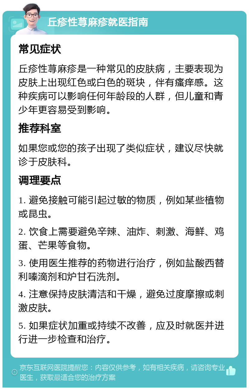 丘疹性荨麻疹就医指南 常见症状 丘疹性荨麻疹是一种常见的皮肤病，主要表现为皮肤上出现红色或白色的斑块，伴有瘙痒感。这种疾病可以影响任何年龄段的人群，但儿童和青少年更容易受到影响。 推荐科室 如果您或您的孩子出现了类似症状，建议尽快就诊于皮肤科。 调理要点 1. 避免接触可能引起过敏的物质，例如某些植物或昆虫。 2. 饮食上需要避免辛辣、油炸、刺激、海鲜、鸡蛋、芒果等食物。 3. 使用医生推荐的药物进行治疗，例如盐酸西替利嗪滴剂和炉甘石洗剂。 4. 注意保持皮肤清洁和干燥，避免过度摩擦或刺激皮肤。 5. 如果症状加重或持续不改善，应及时就医并进行进一步检查和治疗。