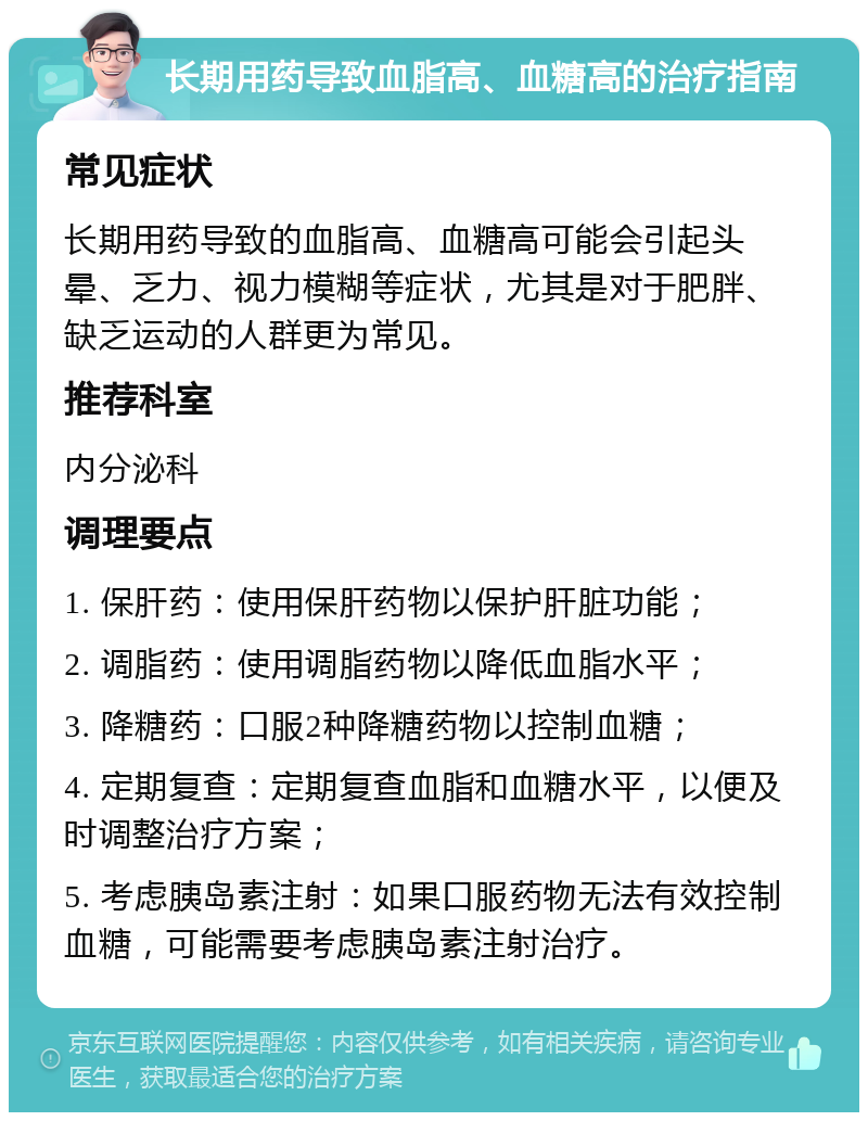 长期用药导致血脂高、血糖高的治疗指南 常见症状 长期用药导致的血脂高、血糖高可能会引起头晕、乏力、视力模糊等症状，尤其是对于肥胖、缺乏运动的人群更为常见。 推荐科室 内分泌科 调理要点 1. 保肝药：使用保肝药物以保护肝脏功能； 2. 调脂药：使用调脂药物以降低血脂水平； 3. 降糖药：口服2种降糖药物以控制血糖； 4. 定期复查：定期复查血脂和血糖水平，以便及时调整治疗方案； 5. 考虑胰岛素注射：如果口服药物无法有效控制血糖，可能需要考虑胰岛素注射治疗。