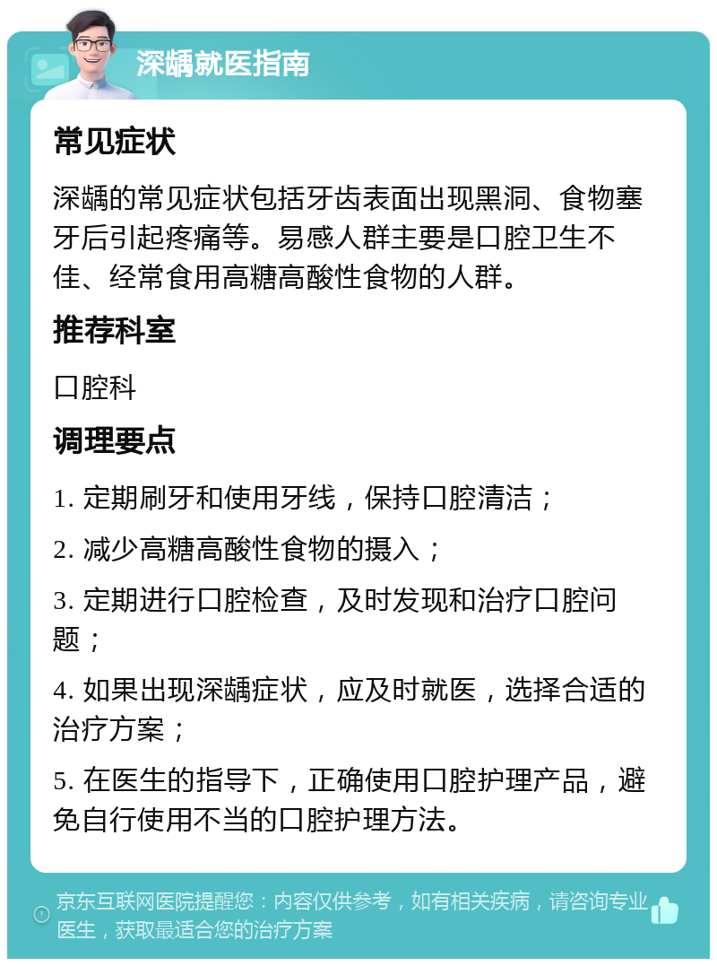 深龋就医指南 常见症状 深龋的常见症状包括牙齿表面出现黑洞、食物塞牙后引起疼痛等。易感人群主要是口腔卫生不佳、经常食用高糖高酸性食物的人群。 推荐科室 口腔科 调理要点 1. 定期刷牙和使用牙线，保持口腔清洁； 2. 减少高糖高酸性食物的摄入； 3. 定期进行口腔检查，及时发现和治疗口腔问题； 4. 如果出现深龋症状，应及时就医，选择合适的治疗方案； 5. 在医生的指导下，正确使用口腔护理产品，避免自行使用不当的口腔护理方法。