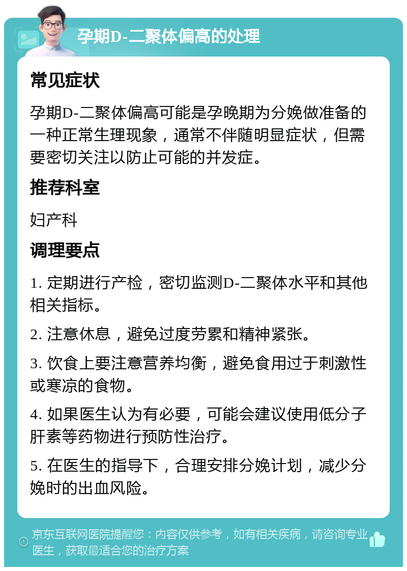 孕期D-二聚体偏高的处理 常见症状 孕期D-二聚体偏高可能是孕晚期为分娩做准备的一种正常生理现象，通常不伴随明显症状，但需要密切关注以防止可能的并发症。 推荐科室 妇产科 调理要点 1. 定期进行产检，密切监测D-二聚体水平和其他相关指标。 2. 注意休息，避免过度劳累和精神紧张。 3. 饮食上要注意营养均衡，避免食用过于刺激性或寒凉的食物。 4. 如果医生认为有必要，可能会建议使用低分子肝素等药物进行预防性治疗。 5. 在医生的指导下，合理安排分娩计划，减少分娩时的出血风险。