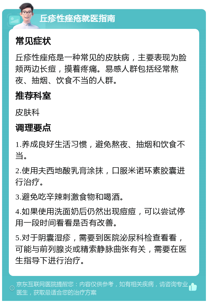 丘疹性痤疮就医指南 常见症状 丘疹性痤疮是一种常见的皮肤病，主要表现为脸颊两边长痘，摸着疼痛。易感人群包括经常熬夜、抽烟、饮食不当的人群。 推荐科室 皮肤科 调理要点 1.养成良好生活习惯，避免熬夜、抽烟和饮食不当。 2.使用夫西地酸乳膏涂抹，口服米诺环素胶囊进行治疗。 3.避免吃辛辣刺激食物和喝酒。 4.如果使用洗面奶后仍然出现痘痘，可以尝试停用一段时间看看是否有改善。 5.对于阴囊湿疹，需要到医院泌尿科检查看看，可能与前列腺炎或精索静脉曲张有关，需要在医生指导下进行治疗。