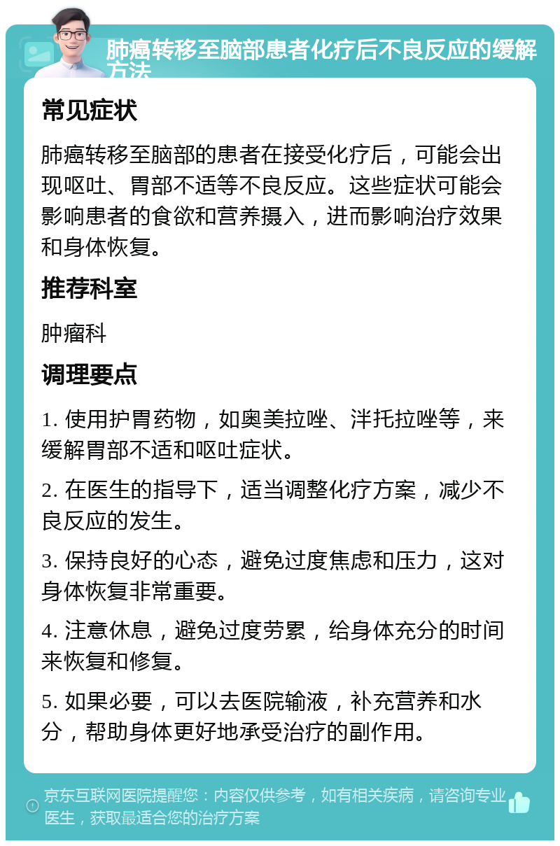 肺癌转移至脑部患者化疗后不良反应的缓解方法 常见症状 肺癌转移至脑部的患者在接受化疗后，可能会出现呕吐、胃部不适等不良反应。这些症状可能会影响患者的食欲和营养摄入，进而影响治疗效果和身体恢复。 推荐科室 肿瘤科 调理要点 1. 使用护胃药物，如奥美拉唑、泮托拉唑等，来缓解胃部不适和呕吐症状。 2. 在医生的指导下，适当调整化疗方案，减少不良反应的发生。 3. 保持良好的心态，避免过度焦虑和压力，这对身体恢复非常重要。 4. 注意休息，避免过度劳累，给身体充分的时间来恢复和修复。 5. 如果必要，可以去医院输液，补充营养和水分，帮助身体更好地承受治疗的副作用。