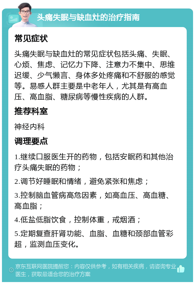 头痛失眠与缺血灶的治疗指南 常见症状 头痛失眠与缺血灶的常见症状包括头痛、失眠、心烦、焦虑、记忆力下降、注意力不集中、思维迟缓、少气懒言、身体多处疼痛和不舒服的感觉等。易感人群主要是中老年人，尤其是有高血压、高血脂、糖尿病等慢性疾病的人群。 推荐科室 神经内科 调理要点 1.继续口服医生开的药物，包括安眠药和其他治疗头痛失眠的药物； 2.调节好睡眠和情绪，避免紧张和焦虑； 3.控制脑血管病高危因素，如高血压、高血糖、高血脂； 4.低盐低脂饮食，控制体重，戒烟酒； 5.定期复查肝肾功能、血脂、血糖和颈部血管彩超，监测血压变化。