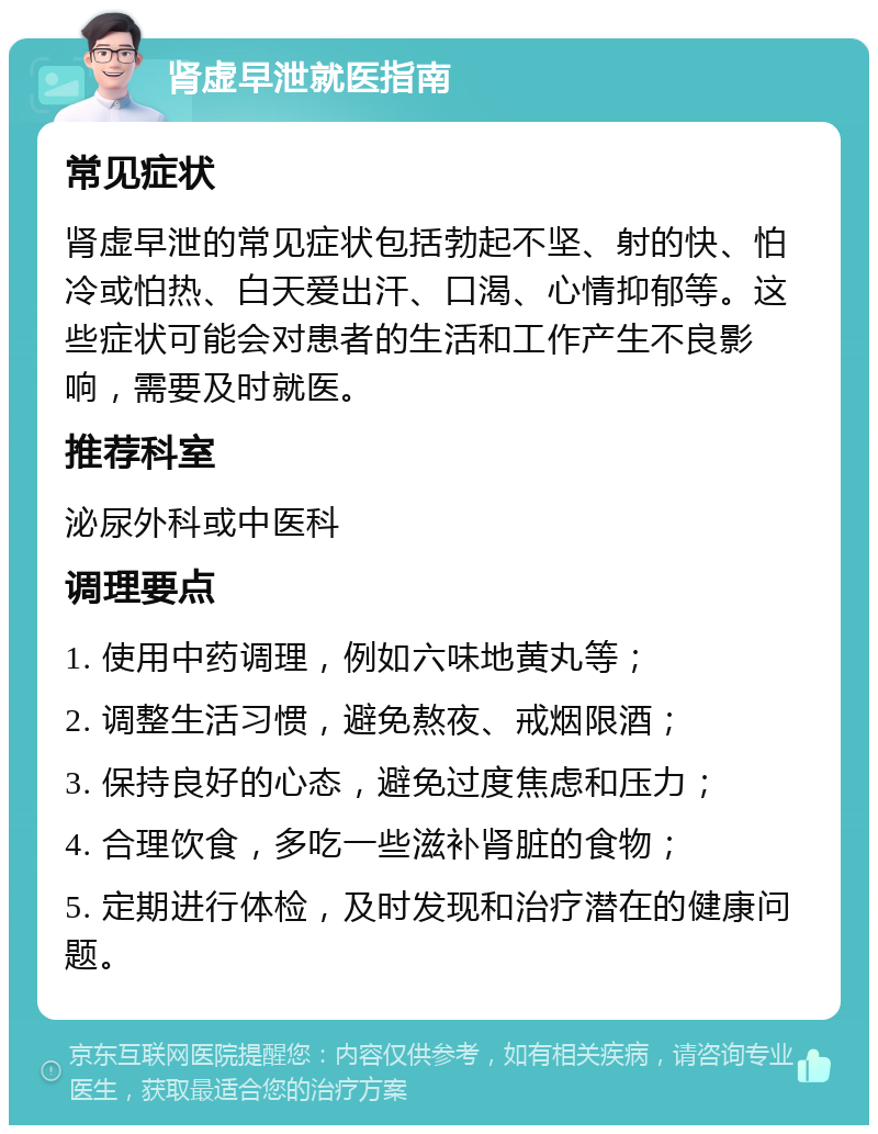 肾虚早泄就医指南 常见症状 肾虚早泄的常见症状包括勃起不坚、射的快、怕冷或怕热、白天爱出汗、口渴、心情抑郁等。这些症状可能会对患者的生活和工作产生不良影响，需要及时就医。 推荐科室 泌尿外科或中医科 调理要点 1. 使用中药调理，例如六味地黄丸等； 2. 调整生活习惯，避免熬夜、戒烟限酒； 3. 保持良好的心态，避免过度焦虑和压力； 4. 合理饮食，多吃一些滋补肾脏的食物； 5. 定期进行体检，及时发现和治疗潜在的健康问题。