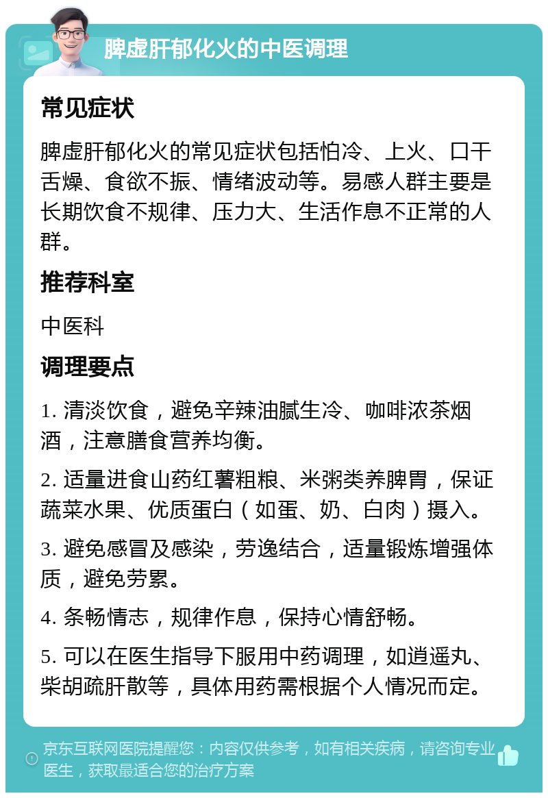 脾虚肝郁化火的中医调理 常见症状 脾虚肝郁化火的常见症状包括怕冷、上火、口干舌燥、食欲不振、情绪波动等。易感人群主要是长期饮食不规律、压力大、生活作息不正常的人群。 推荐科室 中医科 调理要点 1. 清淡饮食，避免辛辣油腻生冷、咖啡浓茶烟酒，注意膳食营养均衡。 2. 适量进食山药红薯粗粮、米粥类养脾胃，保证蔬菜水果、优质蛋白（如蛋、奶、白肉）摄入。 3. 避免感冒及感染，劳逸结合，适量锻炼增强体质，避免劳累。 4. 条畅情志，规律作息，保持心情舒畅。 5. 可以在医生指导下服用中药调理，如逍遥丸、柴胡疏肝散等，具体用药需根据个人情况而定。