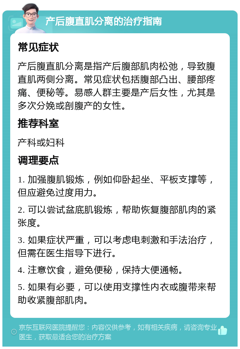 产后腹直肌分离的治疗指南 常见症状 产后腹直肌分离是指产后腹部肌肉松弛，导致腹直肌两侧分离。常见症状包括腹部凸出、腰部疼痛、便秘等。易感人群主要是产后女性，尤其是多次分娩或剖腹产的女性。 推荐科室 产科或妇科 调理要点 1. 加强腹肌锻炼，例如仰卧起坐、平板支撑等，但应避免过度用力。 2. 可以尝试盆底肌锻炼，帮助恢复腹部肌肉的紧张度。 3. 如果症状严重，可以考虑电刺激和手法治疗，但需在医生指导下进行。 4. 注意饮食，避免便秘，保持大便通畅。 5. 如果有必要，可以使用支撑性内衣或腹带来帮助收紧腹部肌肉。