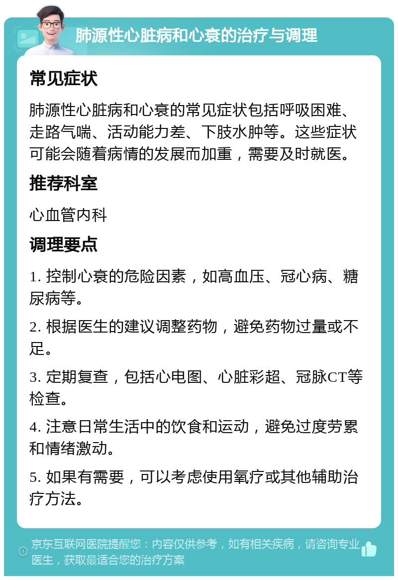 肺源性心脏病和心衰的治疗与调理 常见症状 肺源性心脏病和心衰的常见症状包括呼吸困难、走路气喘、活动能力差、下肢水肿等。这些症状可能会随着病情的发展而加重，需要及时就医。 推荐科室 心血管内科 调理要点 1. 控制心衰的危险因素，如高血压、冠心病、糖尿病等。 2. 根据医生的建议调整药物，避免药物过量或不足。 3. 定期复查，包括心电图、心脏彩超、冠脉CT等检查。 4. 注意日常生活中的饮食和运动，避免过度劳累和情绪激动。 5. 如果有需要，可以考虑使用氧疗或其他辅助治疗方法。