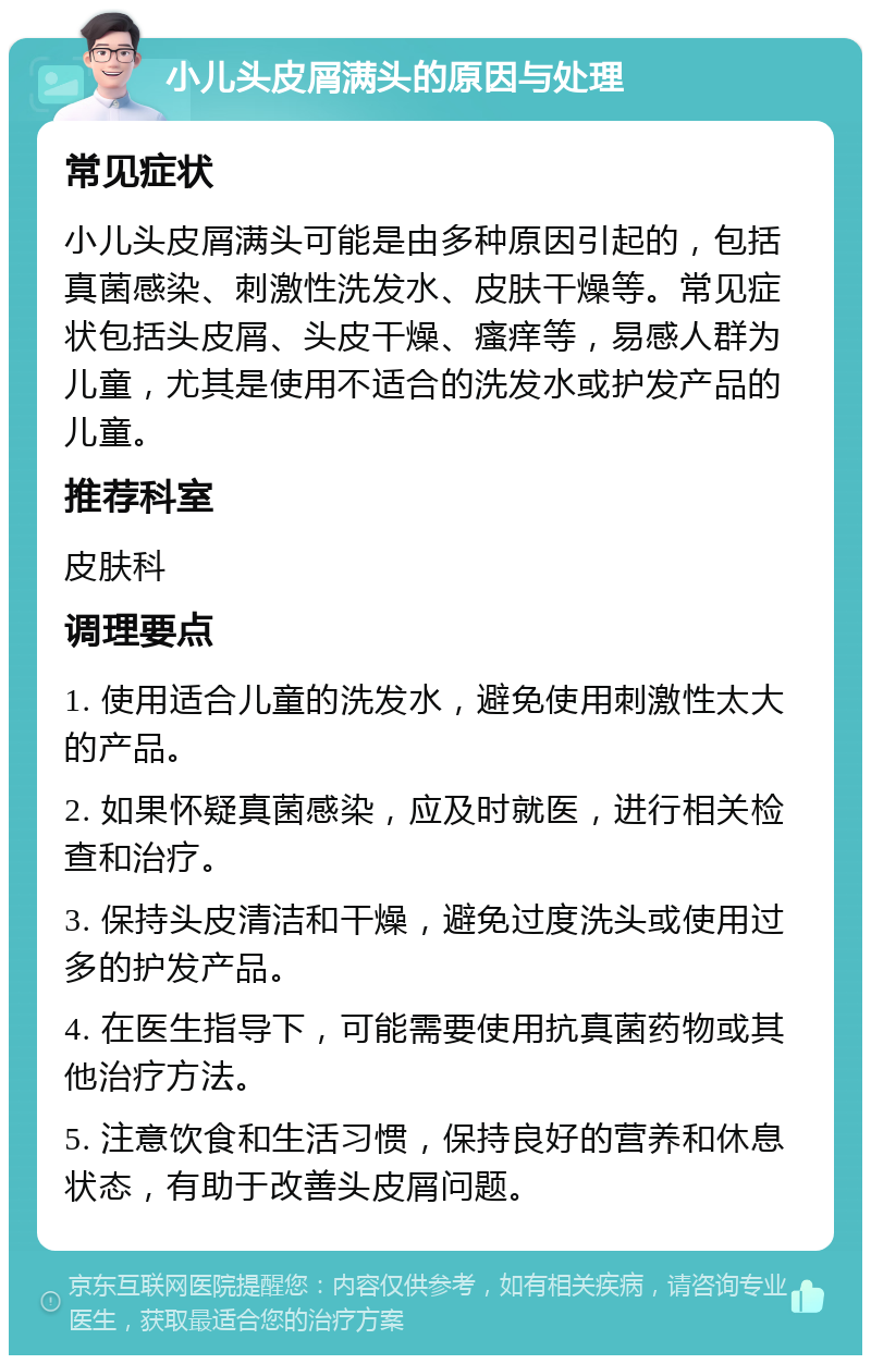 小儿头皮屑满头的原因与处理 常见症状 小儿头皮屑满头可能是由多种原因引起的，包括真菌感染、刺激性洗发水、皮肤干燥等。常见症状包括头皮屑、头皮干燥、瘙痒等，易感人群为儿童，尤其是使用不适合的洗发水或护发产品的儿童。 推荐科室 皮肤科 调理要点 1. 使用适合儿童的洗发水，避免使用刺激性太大的产品。 2. 如果怀疑真菌感染，应及时就医，进行相关检查和治疗。 3. 保持头皮清洁和干燥，避免过度洗头或使用过多的护发产品。 4. 在医生指导下，可能需要使用抗真菌药物或其他治疗方法。 5. 注意饮食和生活习惯，保持良好的营养和休息状态，有助于改善头皮屑问题。