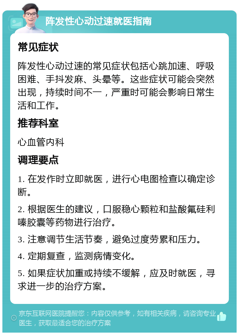 阵发性心动过速就医指南 常见症状 阵发性心动过速的常见症状包括心跳加速、呼吸困难、手抖发麻、头晕等。这些症状可能会突然出现，持续时间不一，严重时可能会影响日常生活和工作。 推荐科室 心血管内科 调理要点 1. 在发作时立即就医，进行心电图检查以确定诊断。 2. 根据医生的建议，口服稳心颗粒和盐酸氟硅利嗪胶囊等药物进行治疗。 3. 注意调节生活节奏，避免过度劳累和压力。 4. 定期复查，监测病情变化。 5. 如果症状加重或持续不缓解，应及时就医，寻求进一步的治疗方案。