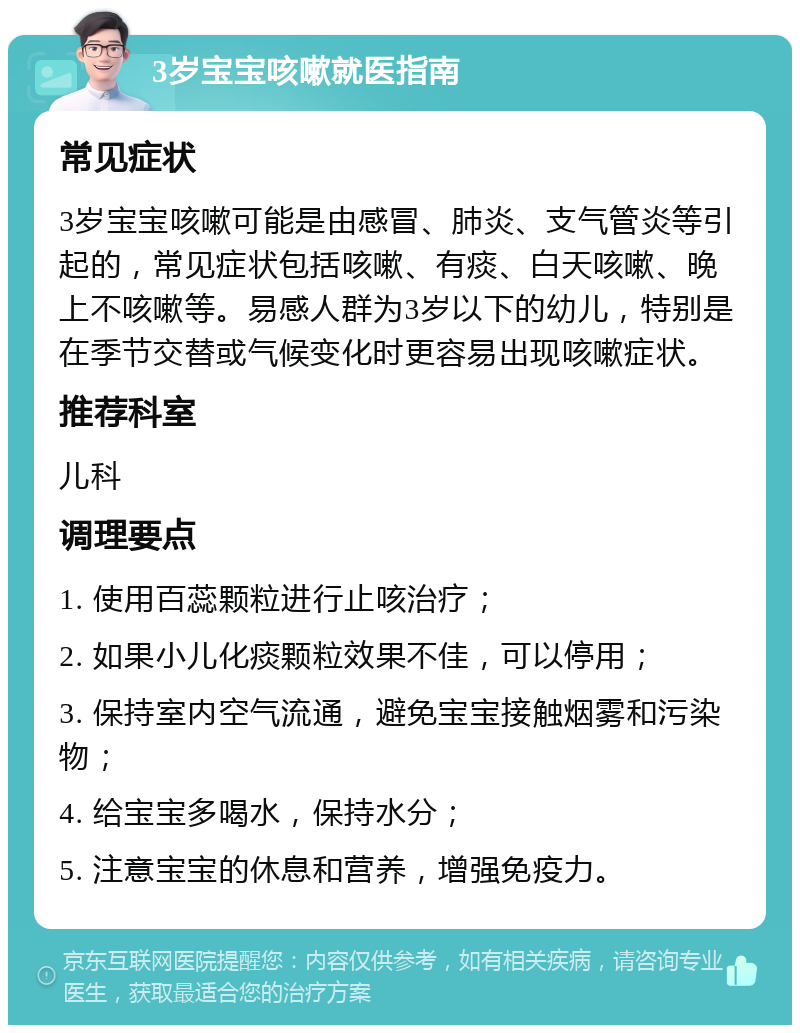 3岁宝宝咳嗽就医指南 常见症状 3岁宝宝咳嗽可能是由感冒、肺炎、支气管炎等引起的，常见症状包括咳嗽、有痰、白天咳嗽、晚上不咳嗽等。易感人群为3岁以下的幼儿，特别是在季节交替或气候变化时更容易出现咳嗽症状。 推荐科室 儿科 调理要点 1. 使用百蕊颗粒进行止咳治疗； 2. 如果小儿化痰颗粒效果不佳，可以停用； 3. 保持室内空气流通，避免宝宝接触烟雾和污染物； 4. 给宝宝多喝水，保持水分； 5. 注意宝宝的休息和营养，增强免疫力。