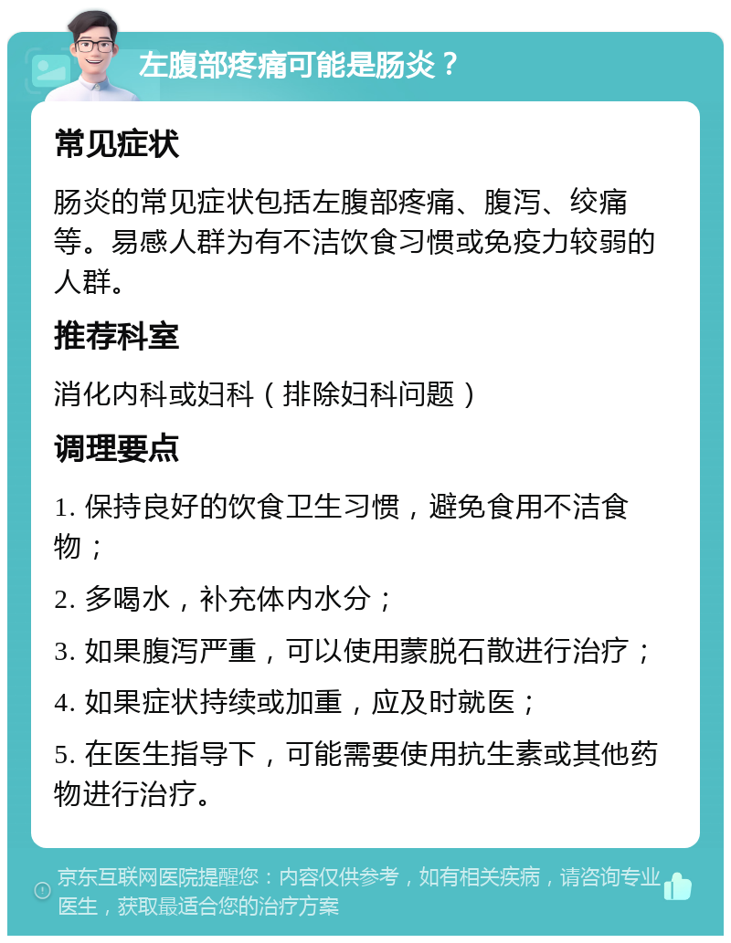 左腹部疼痛可能是肠炎？ 常见症状 肠炎的常见症状包括左腹部疼痛、腹泻、绞痛等。易感人群为有不洁饮食习惯或免疫力较弱的人群。 推荐科室 消化内科或妇科（排除妇科问题） 调理要点 1. 保持良好的饮食卫生习惯，避免食用不洁食物； 2. 多喝水，补充体内水分； 3. 如果腹泻严重，可以使用蒙脱石散进行治疗； 4. 如果症状持续或加重，应及时就医； 5. 在医生指导下，可能需要使用抗生素或其他药物进行治疗。