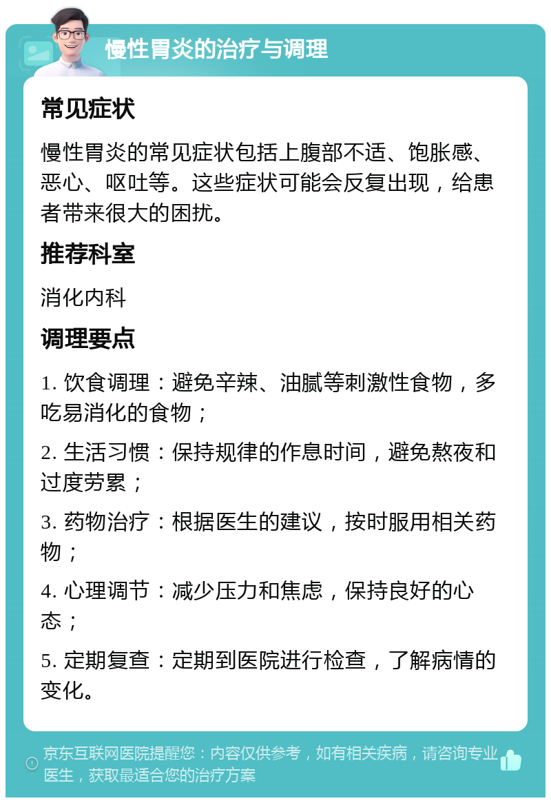 慢性胃炎的治疗与调理 常见症状 慢性胃炎的常见症状包括上腹部不适、饱胀感、恶心、呕吐等。这些症状可能会反复出现，给患者带来很大的困扰。 推荐科室 消化内科 调理要点 1. 饮食调理：避免辛辣、油腻等刺激性食物，多吃易消化的食物； 2. 生活习惯：保持规律的作息时间，避免熬夜和过度劳累； 3. 药物治疗：根据医生的建议，按时服用相关药物； 4. 心理调节：减少压力和焦虑，保持良好的心态； 5. 定期复查：定期到医院进行检查，了解病情的变化。