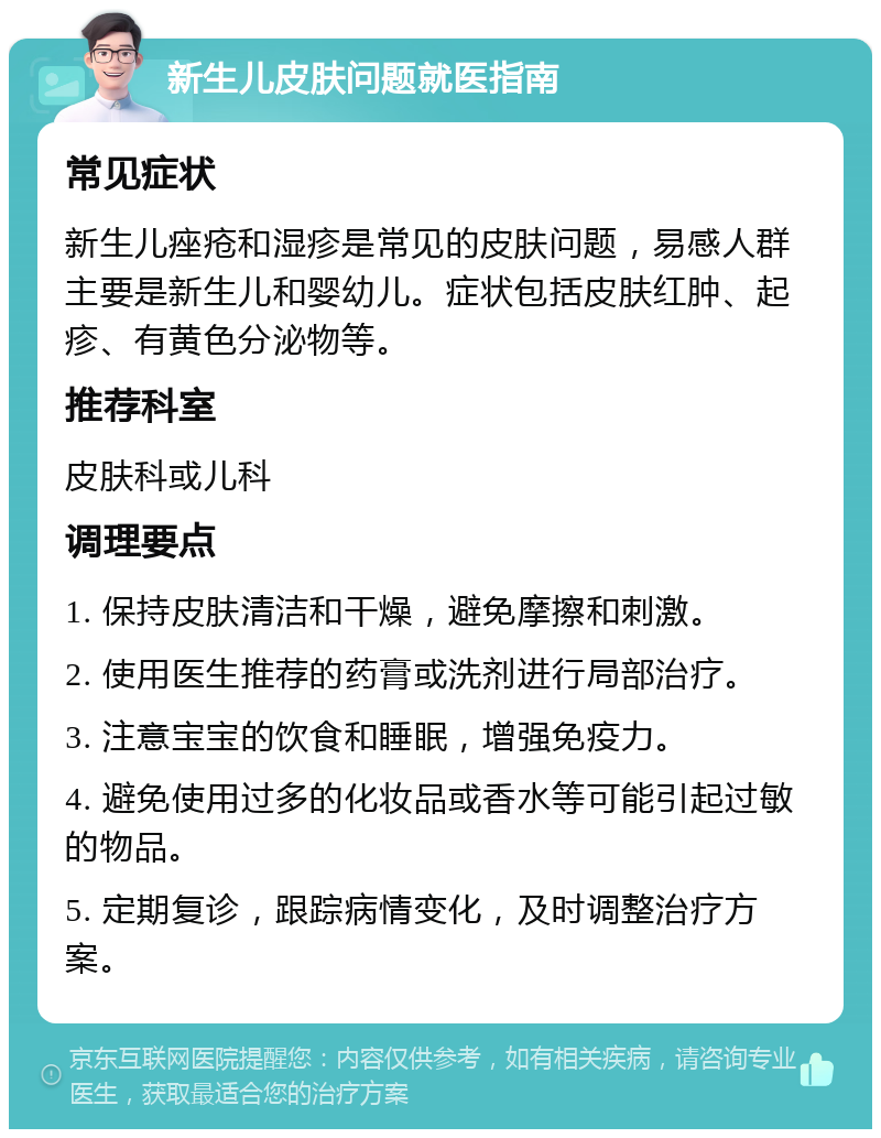 新生儿皮肤问题就医指南 常见症状 新生儿痤疮和湿疹是常见的皮肤问题，易感人群主要是新生儿和婴幼儿。症状包括皮肤红肿、起疹、有黄色分泌物等。 推荐科室 皮肤科或儿科 调理要点 1. 保持皮肤清洁和干燥，避免摩擦和刺激。 2. 使用医生推荐的药膏或洗剂进行局部治疗。 3. 注意宝宝的饮食和睡眠，增强免疫力。 4. 避免使用过多的化妆品或香水等可能引起过敏的物品。 5. 定期复诊，跟踪病情变化，及时调整治疗方案。