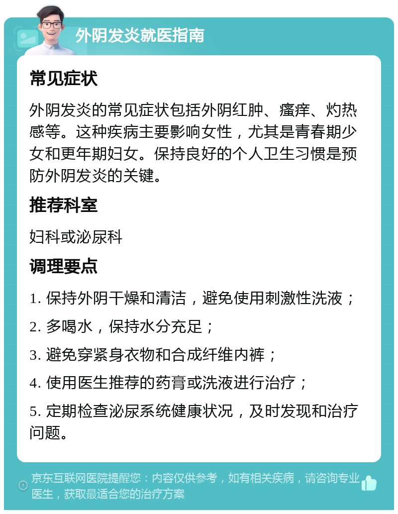 外阴发炎就医指南 常见症状 外阴发炎的常见症状包括外阴红肿、瘙痒、灼热感等。这种疾病主要影响女性，尤其是青春期少女和更年期妇女。保持良好的个人卫生习惯是预防外阴发炎的关键。 推荐科室 妇科或泌尿科 调理要点 1. 保持外阴干燥和清洁，避免使用刺激性洗液； 2. 多喝水，保持水分充足； 3. 避免穿紧身衣物和合成纤维内裤； 4. 使用医生推荐的药膏或洗液进行治疗； 5. 定期检查泌尿系统健康状况，及时发现和治疗问题。