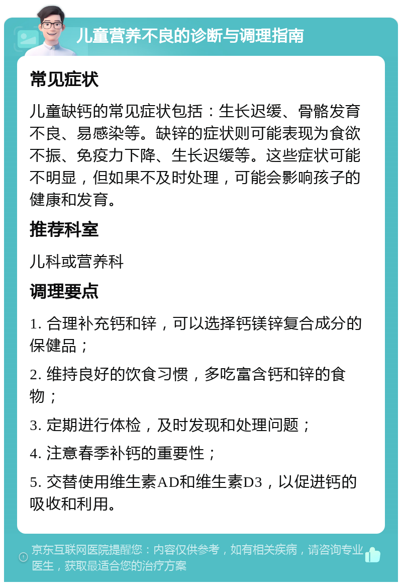 儿童营养不良的诊断与调理指南 常见症状 儿童缺钙的常见症状包括：生长迟缓、骨骼发育不良、易感染等。缺锌的症状则可能表现为食欲不振、免疫力下降、生长迟缓等。这些症状可能不明显，但如果不及时处理，可能会影响孩子的健康和发育。 推荐科室 儿科或营养科 调理要点 1. 合理补充钙和锌，可以选择钙镁锌复合成分的保健品； 2. 维持良好的饮食习惯，多吃富含钙和锌的食物； 3. 定期进行体检，及时发现和处理问题； 4. 注意春季补钙的重要性； 5. 交替使用维生素AD和维生素D3，以促进钙的吸收和利用。