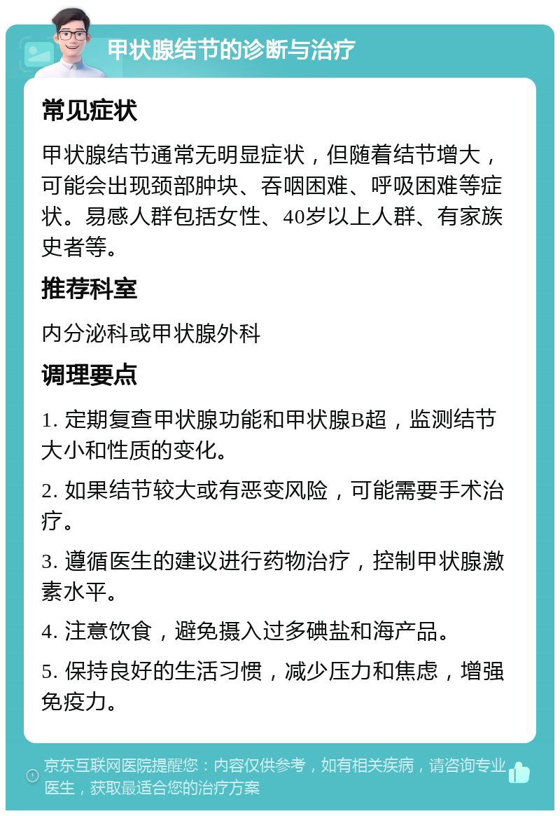 甲状腺结节的诊断与治疗 常见症状 甲状腺结节通常无明显症状，但随着结节增大，可能会出现颈部肿块、吞咽困难、呼吸困难等症状。易感人群包括女性、40岁以上人群、有家族史者等。 推荐科室 内分泌科或甲状腺外科 调理要点 1. 定期复查甲状腺功能和甲状腺B超，监测结节大小和性质的变化。 2. 如果结节较大或有恶变风险，可能需要手术治疗。 3. 遵循医生的建议进行药物治疗，控制甲状腺激素水平。 4. 注意饮食，避免摄入过多碘盐和海产品。 5. 保持良好的生活习惯，减少压力和焦虑，增强免疫力。