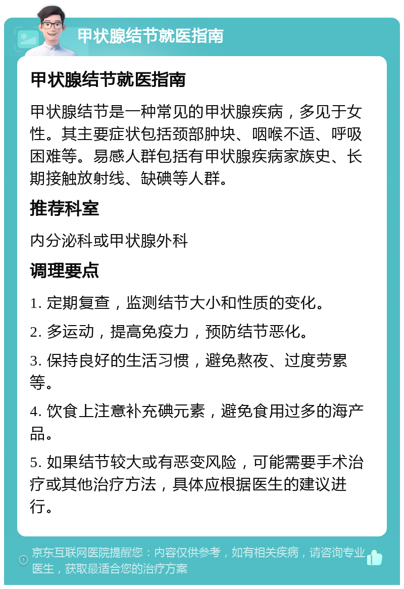 甲状腺结节就医指南 甲状腺结节就医指南 甲状腺结节是一种常见的甲状腺疾病，多见于女性。其主要症状包括颈部肿块、咽喉不适、呼吸困难等。易感人群包括有甲状腺疾病家族史、长期接触放射线、缺碘等人群。 推荐科室 内分泌科或甲状腺外科 调理要点 1. 定期复查，监测结节大小和性质的变化。 2. 多运动，提高免疫力，预防结节恶化。 3. 保持良好的生活习惯，避免熬夜、过度劳累等。 4. 饮食上注意补充碘元素，避免食用过多的海产品。 5. 如果结节较大或有恶变风险，可能需要手术治疗或其他治疗方法，具体应根据医生的建议进行。