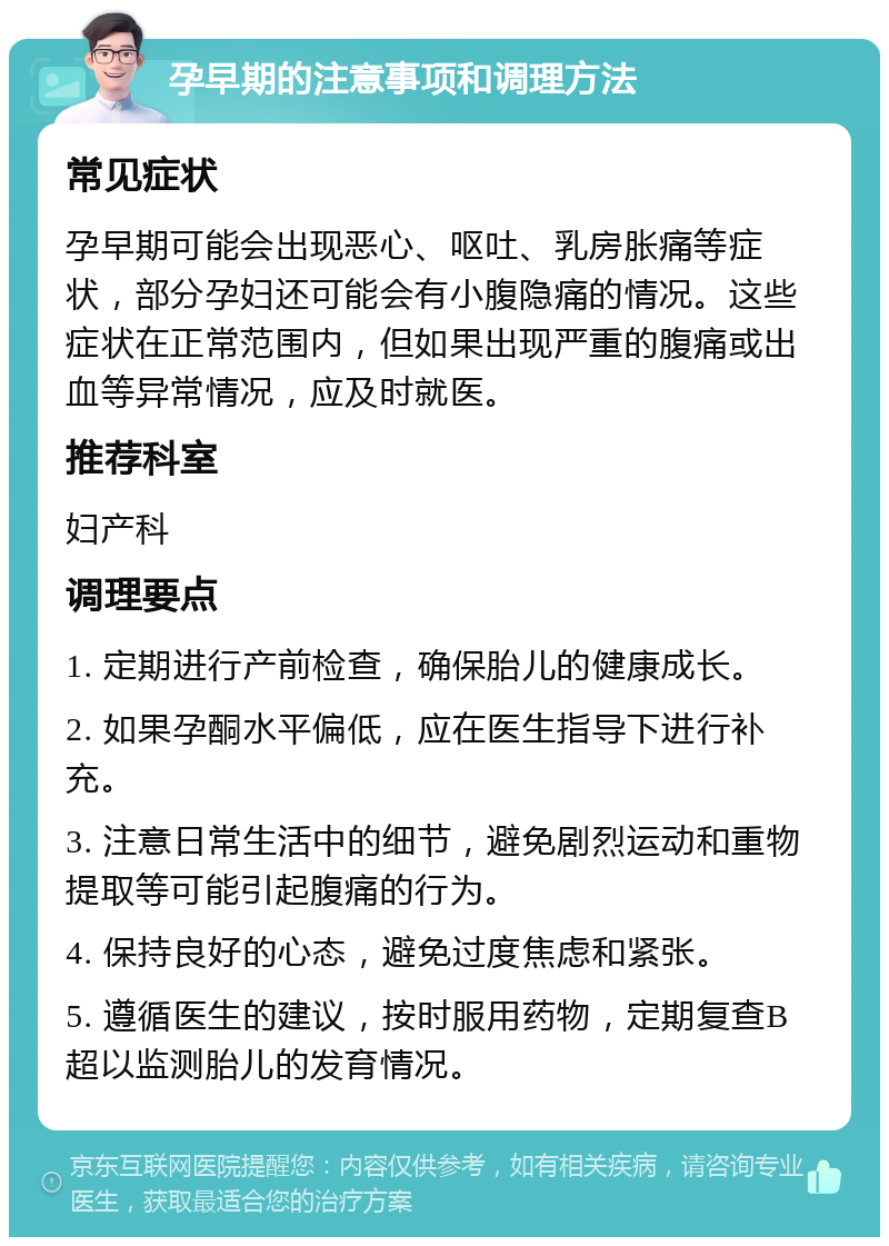 孕早期的注意事项和调理方法 常见症状 孕早期可能会出现恶心、呕吐、乳房胀痛等症状，部分孕妇还可能会有小腹隐痛的情况。这些症状在正常范围内，但如果出现严重的腹痛或出血等异常情况，应及时就医。 推荐科室 妇产科 调理要点 1. 定期进行产前检查，确保胎儿的健康成长。 2. 如果孕酮水平偏低，应在医生指导下进行补充。 3. 注意日常生活中的细节，避免剧烈运动和重物提取等可能引起腹痛的行为。 4. 保持良好的心态，避免过度焦虑和紧张。 5. 遵循医生的建议，按时服用药物，定期复查B超以监测胎儿的发育情况。