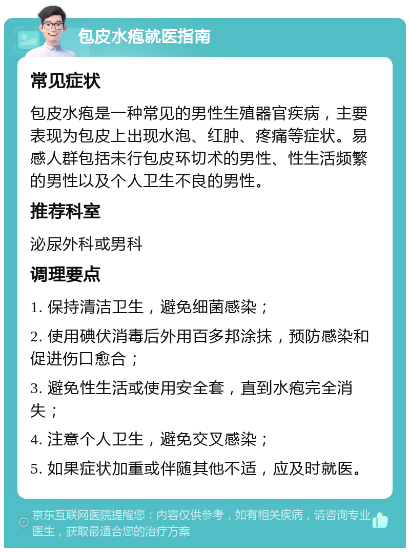 包皮水疱就医指南 常见症状 包皮水疱是一种常见的男性生殖器官疾病，主要表现为包皮上出现水泡、红肿、疼痛等症状。易感人群包括未行包皮环切术的男性、性生活频繁的男性以及个人卫生不良的男性。 推荐科室 泌尿外科或男科 调理要点 1. 保持清洁卫生，避免细菌感染； 2. 使用碘伏消毒后外用百多邦涂抹，预防感染和促进伤口愈合； 3. 避免性生活或使用安全套，直到水疱完全消失； 4. 注意个人卫生，避免交叉感染； 5. 如果症状加重或伴随其他不适，应及时就医。